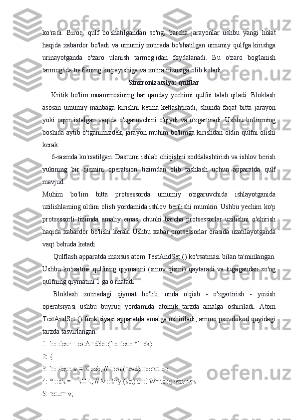 ko'radi.   Biroq,   qulf   bo'shatilgandan   so'ng,   barcha   jarayonlar   ushbu   yangi   holat
haqida xabardor bo'ladi va umumiy xotirada bo'shatilgan umumiy qulfga kirishga
urinayotganda   o'zaro   ulanish   tarmog'idan   foydalanadi.   Bu   o'zaro   bog'lanish
tarmog'ida trafikning ko'payishiga va xotira nizosiga olib keladi.
Sinxronizatsiya: qulflar
Kritik  bo'lim  muammosining  har  qanday  yechimi   qulfni   talab qiladi.  Bloklash
asosan   umumiy   manbaga   kirishni   ketma-ketlashtiradi,   shunda   faqat   bitta   jarayon
yoki oqim istalgan vaqtda o'zgaruvchini  o'qiydi va o'zgartiradi. Ushbu bo'limning
boshida aytib o'tganimizdek, jarayon muhim bo'limga kirishdan oldin qulfni olishi
kerak.
6-rasmda ko'rsatilgan. Dasturni ishlab chiqishni soddalashtirish va ishlov berish
yukining   bir   qismini   operatsion   tizimdan   olib   tashlash   uchun   apparatda   qulf
mavjud.
Muhim   bo'lim   bitta   protsessorda   umumiy   o'zgaruvchida   ishlayotganida
uzilishlarning oldini olish yordamida ishlov berilishi mumkin. Ushbu yechim ko'p
protsessorli   tizimda   amaliy   emas,   chunki   barcha   protsessorlar   uzilishni   o'chirish
haqida xabardor bo'lishi kerak. Ushbu xabar protsessorlar orasida uzatilayotganda
vaqt behuda ketadi.
Qulflash apparatda maxsus atom TestAndSet () ko'rsatmasi bilan ta'minlangan.
Ushbu   ko'rsatma   qulfning   qiymatini   (sinov   qismi)   qaytaradi   va   tugagandan   so'ng
qulfning qiymatini 1 ga o'rnatadi.
Bloklash   xotiradagi   qiymat   bo'lib,   unda   o'qish   -   o'zgartirish   -   yozish
operatsiyasi   ushbu   buyruq   yordamida   atomik   tarzda   amalga   oshiriladi.   Atom
TestAndSet () funktsiyasi apparatda amalga oshiriladi, ammo psevdokod quyidagi
tarzda tasvirlangan:
1: boolean TestAndSet (boolean *lock)
2: {
3: boolean v  =  *lock; // Test (read) operation
4: *lock  =  TRUE; // Modify (set) and Write operations
5: return v; 