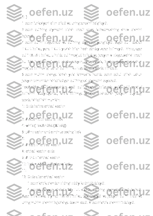 6: }
1-qator funktsiyani e'lon qiladi va uning tanasini belgilaydi.
3-qator   qulfning   qiymatini   o'qish   orqali   atom   ko'rsatmasining   sinov   qismini
bajaradi.
4-qator   qulfni   o'zgartiradi   va   qulfning   qiymatini   yangilaydi.   Agar   qulf   dastlab
TRUE   bo'lsa,  yana  TRUE   yozish  bilan  hech qanday  zarar  bo'lmaydi.  Biroq, agar
qulf  FALSE  bo'lsa, u holda qulf  mavjud bo'ladi  va jarayon v o'zgaruvchisi  orqali
bu   fakt   haqida   ma'lumot   oladi.   Jarayon,   shuningdek,   boshqa   jarayonlar   uchun
mavjud bo'lmasligi uchun qulfni TRUE ga atomik tarzda o'rnatadi.
5-qator   muhim   qismga   kirish   yoki   kirmaslik   haqida   qaror   qabul   qilish   uchun
jarayon tomonidan ishlatiladigan qulfning asl qiymatini qaytaradi.
TestAndSet   ()   funktsiyasidan   endi   qulf   mavjud   bo'lganda   yoki   qulf   mavjud
bo'lishini   kutayotganda,   kritik   bo'limga   kirishni   boshqarish   jarayoni   quyidagi
tarzda ishlatilishi mumkin:
1: Code before critical section
2:
3: // Attempt to acquire lock
4: while (TestAndSet (&lock))
5: ; // no action and continue testing lock
6:
7: // Start of critical section
8: critical section code
9: // End of critical section
10: lock  =  FALSE; // release lock
11:
12: Code after critical section
1-qator kritik qismdan oldingi oddiy kodni ifodalaydi.
4-qatorda   jarayon   cheksiz   WHILE   siklida   qulfning   qiymatini   sinab   ko'radi.
Agar   blokirovka   qiymati   FALSE   bo'lsa,   tsikl   tugaydi   va   jarayon   qulfni   oladi   va
uning muhim qismini bajarishga davom etadi. 8-qator kritik qismni ifodalaydi. 