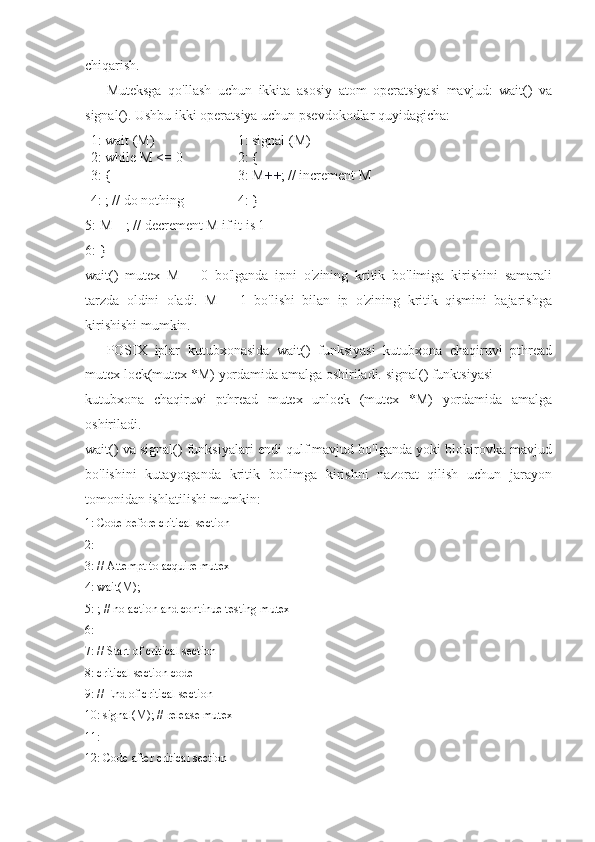 chiqarish.
Muteksga   qo'llash   uchun   ikkita   asosiy   atom   operatsiyasi   mavjud:   wait()   va
signal(). Ushbu ikki operatsiya uchun psevdokodlar quyidagicha:
1: wait (M) 
2: while M  <=  0 
3: {  1: signal (M)
2: {
3: M ++ ; // increment M
4: ; // do nothing 4: }
5: M––; // decrement M if it is 1
6: }
wait()   mutex   M   =   0   bo'lganda   ipni   o'zining   kritik   bo'limiga   kirishini   samarali
tarzda   oldini   oladi.   M   =   1   bo'lishi   bilan   ip   o'zining   kritik   qismini   bajarishga
kirishishi mumkin.
POSIX   iplar   kutubxonasida   wait()   funksiyasi   kutubxona   chaqiruvi   pthread
mutex lock(mutex *M) yordamida amalga oshiriladi. signal() funktsiyasi
kutubxona   chaqiruvi   pthread   mutex   unlock   (mutex   *M)   yordamida   amalga
oshiriladi.
wait() va signal() funksiyalari endi qulf mavjud bo'lganda yoki blokirovka mavjud
bo'lishini   kutayotganda   kritik   bo'limga   kirishni   nazorat   qilish   uchun   jarayon
tomonidan ishlatilishi mumkin:
1: Code before critical section
2:
3: // Attempt to acquire mutex
4: wait(M);
5: ; // no action and continue testing mutex
6:
7: // Start of critical section
8: critical section code
9: // End of critical section
10: signal(M); // release mutex
11:
12: Code after critical section 