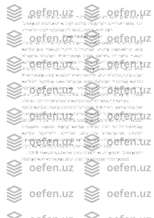 Aytishga   hojat   yo'q,   dasturchi   muhim   bo'lim   to'g'ri   kutish   ()   va   signal   ()
funktsiyalari   chaqiruvlari   va   to'g'ri   tartibda   o'ralganligini   ta'minlashi   kerak.   Buni
qilmaslik noto'g'ri natijalarga olib keladi, ularni kuzatish qiyin.
Sinxronizatsiya: to'siqlar
Oldingi  ikki  bo'limda  muhokama  qilgan qulflar   va  mutekslar  misollari   bir   nechta
vazifalar   yoki   mavzular   muhim   bo'limlaridagi   umumiy   o'zgaruvchilar   ustida
ishlaganda   ishlatilgan.   Sinxronizatsiya   to'sig'i,   aksincha,   bir   nechta   mustaqil
vazifalar   yoki   iplar   parallel   ravishda   bir   nechta   ishlarni   bajarish   uchun   ishlatilsa
ishlatiladi.   Ushbu   mavzular   orasida   umumiy   o'zgaruvchilar   mavjud   emas.
Sinxronizatsiya to'sig'i voqealarni sinxronlashtirish uchun ishlatiladi, bunda qolgan
vazifalarni   bajarishga   ruxsat   berilgunga   qadar   belgilangan   miqdordagi   vazifalar
bajarilishi   kerak.   To'siq   ketma-ket   -   parallel   algoritmlarni   (SPA)   amalga   oshirish
uchun   juda   foydali   bo'ladi,   bu   erda   algoritmni   bajarishning   keyingi   holatiga
o'tishdan oldin bir nechta parallel vazifalar bajarilishi kerak. 4.7-rasmda a
parallel vazifalar o'rtasida to'siqlar qo'llaniladigan SPA misoli. Rasmda bizda besh
bosqichdan iborat SPA mavjud va biz har bir vazifani ip bilan bajarishimiz kerak
deb taxmin qildik. Har bir bosqichda bajariladigan parallel vazifalar soni ikkitadan
to'rttagacha   o'zgaradi.   Keyingi   vazifaga   o'tishdan   oldin   har   bir   bosqichdagi
vazifalar   bajarilishini   ta'minlash   uchun   biz   ko'rsatilgandek   to'siqlarni
joylashtiramiz. Buyruqlar to'sig'i (j) keyingi vazifalar to'plami davom ettirilishidan
oldin j vazifalar/iplar to'siqqa etib borishi kerakligini bildiradi.
POSIX   mavzular   kutubxonasi   to'siq   ob'ektini   va   uni   yaratish   funktsiyalarini
belgilaydi va sinxronizatsiya uchun undan foydalanadigan iplarni yaratadi. 