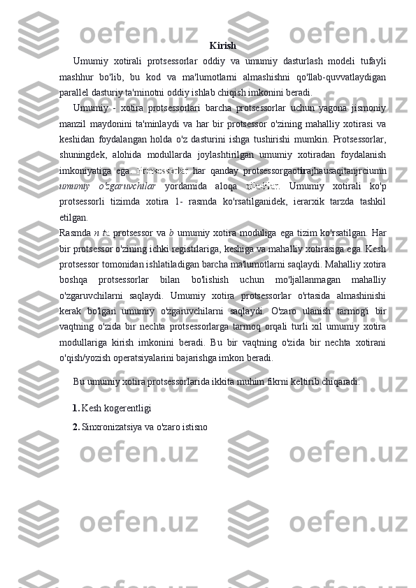 Kirish
Umumiy   xotirali   protsessorlar   oddiy   va   umumiy   dasturlash   modeli   tufayli
mashhur   bo'lib,   bu   kod   va   ma'lumotlarni   almashishni   qo'llab-quvvatlaydigan
parallel dasturiy ta'minotni oddiy ishlab chiqish imkonini beradi.
Umumiy   -   xotira   protsessorlari   barcha   protsessorlar   uchun   yagona   jismoniy
manzil   maydonini   ta'minlaydi   va   har   bir   protsessor   o'zining   mahalliy   xotirasi   va
keshidan   foydalangan   holda   o'z   dasturini   ishga   tushirishi   mumkin.   Protsessorlar,
shuningdek,   alohida   modullarda   joylashtirilgan   umumiy   xotiradan   foydalanish
imkoniyatiga   ega.   Protsessorlar   har   qanday   protsessorgaot ir ajhausaqitanjrciumn
umumiy   o'zgaruvchilar   yordamida   aloqa   qiladilar.   Umumiy   xotirali   ko'p
protsessorli   tizimda   xotira   1-   rasmda   ko'rsatilganidek,   ierarxik   tarzda   tashkil
etilgan.
Rasmda   n t a   protsessor  va   b   umumiy xotira moduliga ega tizim  ko'rsatilgan.  Har
bir protsessor o'zining ichki registrlariga, keshiga va mahalliy xotirasiga ega. Kesh
protsessor tomonidan ishlatiladigan barcha ma'lumotlarni saqlaydi. Mahalliy xotira
boshqa   protsessorlar   bilan   bo'lishish   uchun   mo'ljallanmagan   mahalliy
o'zgaruvchilarni   saqlaydi.   Umumiy   xotira   protsessorlar   o'rtasida   almashinishi
kerak   bo'lgan   umumiy   o'zgaruvchilarni   saqlaydi.   O'zaro   ulanish   tarmog'i   bir
vaqtning   o'zida   bir   nechta   protsessorlarga   tarmoq   orqali   turli   xil   umumiy   xotira
modullariga   kirish   imkonini   beradi.   Bu   bir   vaqtning   o'zida   bir   nechta   xotirani
o'qish/yozish operatsiyalarini bajarishga imkon beradi.
Bu umumiy xotira protsessorlarida ikkita muhim fikrni keltirib chiqaradi:
1. Kesh kogerentligi
2. Sinxronizatsiya va o'zaro istisno 