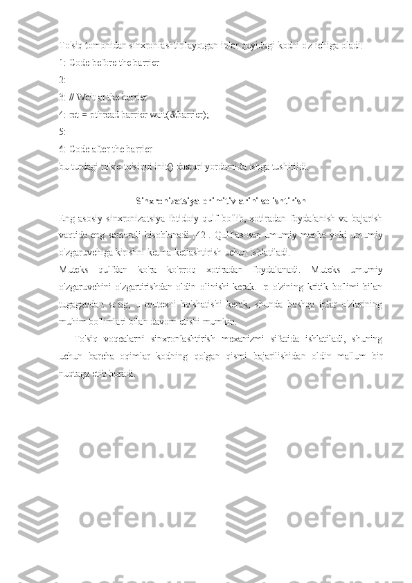 To'siq tomonidan sinxronlashtirilayotgan iplar quyidagi kodni o'z ichiga oladi:
1: Code before the barrier
2:
3: // Wait at the barrier
4: ret  =  pthread barrier wait(&barrier);
5:
6: Code after the barrier
bu turdagi to'siq to'siqni init() dasturi yordamida ishga tushirildi.
Sinxronizatsiya primitivlarini solishtirish
Eng   asosiy   sinxronizatsiya   ibtidoiy   qulf   bo'lib,   xotiradan   foydalanish   va   bajarish
vaqtida eng samarali  hisoblanadi  [42]. Qulf  asosan  umumiy manba yoki  umumiy
o'zgaruvchiga kirishni ketma-ketlashtirish uchun ishlatiladi.
Muteks   qulfdan   ko'ra   ko'proq   xotiradan   foydalanadi.   Muteks   umumiy
o'zgaruvchini   o'zgartirishdan   oldin   olinishi   kerak.   Ip   o'zining   kritik   bo'limi   bilan
tugagandan   so'ng,   u   mutexni   bo'shatishi   kerak,   shunda   boshqa   iplar   o'zlarining
muhim bo'limlari bilan davom etishi mumkin.
To'siq   voqealarni   sinxronlashtirish   mexanizmi   sifatida   ishlatiladi,   shuning
uchun   barcha   oqimlar   kodning   qolgan   qismi   bajarilishidan   oldin   ma'lum   bir
nuqtaga etib boradi. 