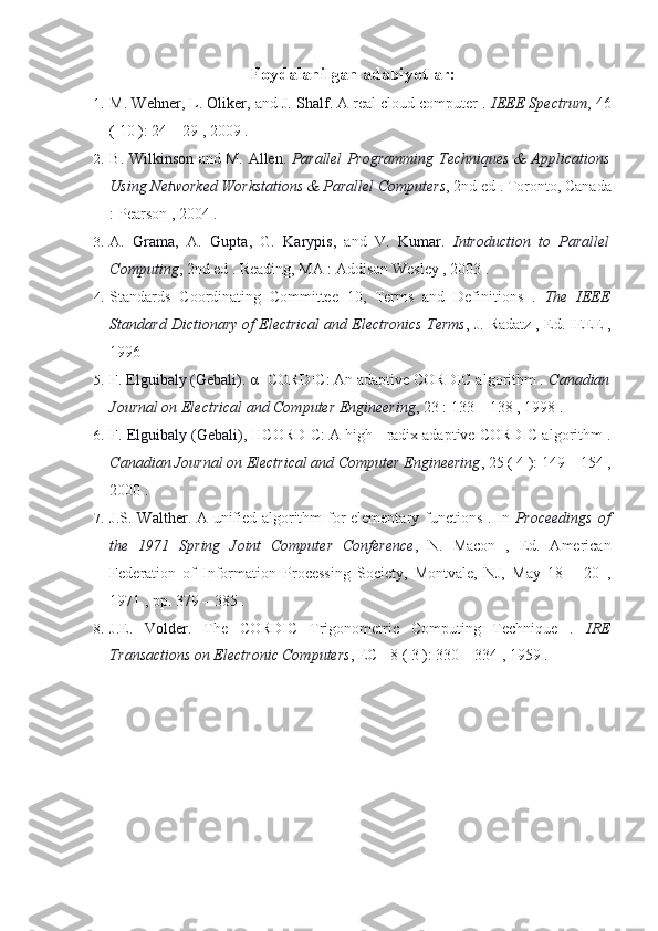 Foydalanilgan adabiyotlar:
1. M.  Wehner , L.  Oliker , and J.  Shalf . A real cloud computer .  IEEE Spectrum , 46
( 10 ): 24 – 29 , 2009 .
2. B.   Wilkinson   and M.   Allen .   Parallel Programming Techniques & Applications
Using Networked Workstations & Parallel Computers , 2nd ed . Toronto, Canada
: Pearson , 2004 .
3. A.   Grama ,   A.   Gupta ,   G.   Karypis ,   and   V.   Kumar .   Introduction   to   Parallel
Computing , 2nd ed . Reading, MA : Addison Wesley , 2003 .
4. Standards   Coordinating   Committee   10,   Terms   and   Definitions   .   The   IEEE
Standard Dictionary of Electrical and Electronics Terms , J. Radatz , Ed. IEEE ,
1996
5. F.  Elguibaly (Gebali) .  α - CORDIC: An adaptive CORDIC algorithm .  Canadian
Journal on Electrical and Computer Engineering , 23 : 133 – 138 , 1998 .
6. F.  Elguibaly (Gebali) , HCORDIC: A high - radix adaptive CORDIC algorithm .
Canadian Journal on Electrical and Computer Engineering , 25 ( 4 ): 149 – 154 ,
2000 .
7. J.S.   Walther . A unified algorithm for elementary functions . In   Proceedings of
the   1971   Spring   Joint   Computer   Conference ,   N.   Macon   ,   Ed.   American
Federation   of   Information   Processing   Society,   Montvale,   NJ,   May   18   –   20   ,
1971 , pp. 379 – 385 .
8. J.E.   Volder .   The   CORDIC   Trigonometric   Computing   Technique   .   IRE
Transactions on Electronic Computers , EC - 8 ( 3 ): 330 – 334 , 1959 . 