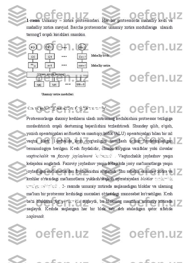 1-rasm   Umumiy   –   xotira   protsessorlari.   Har   bir   protsessorda   mahalliy   kesh   va
mahalliy xotira mavjud. Barcha protsessorlar umumiy xotira modullariga   ulanish
tarmog'I orqali kirishlari mumkin. 
Kesh uyg’unligi va xotiraning barqarorligi
Protsessorlarga shaxsiy keshlarni ulash xotiraning kechikishini protsessor tezligiga
moslashtirish   orqali   dasturning   bajarilishini   tezlashtiradi.   Shunday   qilib,   o'qish,
yozish operatsiyalari arifmetik va mantiqiy birlik (ALU) operatsiyalari bilan bir xil
vaqtni   oladi.   1-jadvalda   kesh   uyg'unligini   tavsiflash   uchun   foydalaniladigan
terminologiya   berilgan.   Kesh   foydalidir,   chunki   ko'pgina   vazifalar   yoki   ilovalar
vaqtinchalik   va   fazoviy   joylashuvni   ko'rsatadi   .   Vaqtinchalik   joylashuv   yaqin
kelajakni  anglatadi. Fazoviy joylashuv  yaqin kelajakda joriy ma'lumotlarga yaqin
joylashgan ma'lumotlardan foydalanishni anglatadi. Shu sababli, umumiy xotira va
keshlar  o'rtasidagi  ma'lumotlarni  yuklash/saqlash  operatsiyalari   bloklar   rordamida
amalga   oshiriladi   .   2-   rasmda   umumiy   xotirada   saqlanadigan   bloklar   va   ularning
ma'lum bir protsessor keshidagi nusxalari o'rtasidagi munosabat ko'rsatilgan. Kesh
ba'zi   bloklarni   feg   yordamida   saqlaydi,   bu   blokning   manzilini   umumiy   xotirada
saqlaydi.   Keshda   saqlangan   har   bir   blok   satr   deb   ataladigan   qator   sifatida
saqlanadi. Mahalliy kesh
Mahalliy xotira
Umumiy xotira modullari 