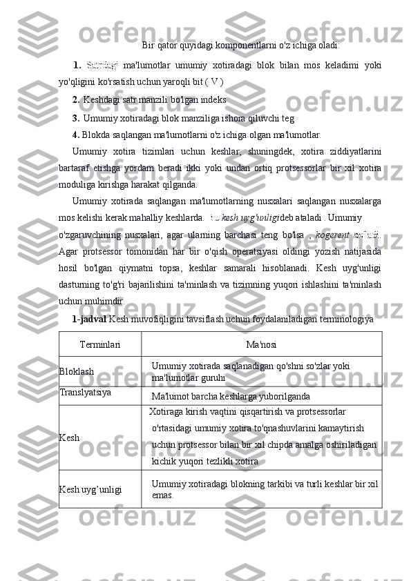 Bir qator quyidagi komponentlarni o'z ichiga oladi:
1.   Satrdagi   ma'lumotlar   umumiy   xotiradagi   blok   bilan   mos   keladimi   yoki
yo'qligini ko'rsatish uchun yaroqli bit ( V )
2.  Keshdagi satr manzili bo'lgan indeks 
3.   Umumiy xotiradagi blok manziliga ishora qiluvchi teg 
4.  Blokda saqlangan ma'lumotlarni o'z ichiga olgan ma'lumotlar.
Umumiy   xotira   tizimlari   uchun   keshlar,   shuningdek,   xotira   ziddiyatlarini
bartaraf   etishga   yordam   beradi   ikki   yoki   undan   ortiq   protsessorlar   bir   xil   xotira
moduliga kirishga harakat qilganda.
Umumiy   xotirada   saqlangan   ma'lumotlarning   nusxalari   saqlangan   nusxalarga
mos kelishi kerak mahalliy keshlarda.  Bu  kesh uyg'unligi deb ataladi . Umumiy
o'zgaruvchining   nusxalari,   agar   ularning   barchasi   teng   bo'lsa   ,   kogerent   ao'ladi.
Agar   protsessor   tomonidan   har   bir   o'qish   operatsiyasi   oldingi   yozish   natijasida
hosil   bo'lgan   qiymatni   topsa,   keshlar   samarali   hisoblanadi.   Kesh   uyg'unligi
dasturning to'g'ri  bajarilishini  ta'minlash va  tizimning yuqori  ishlashini  ta'minlash
uchun muhimdir. 
1-jadval  Kesh muvofiqligini tavsiflash uchun foydalaniladigan terminologiya
Terminlari Ma'nosi
Bloklash Umumiy   xotirada   saqlanadigan   qo ' shni   so ' zlar   yoki              
ma ' lumotlar   guruhi
Translyatsiya
Ma'lumot barcha keshlarga yuborilganda
Kesh Xotiraga   kirish   vaqtini   qisqartirish   va   protsessorlar  
o ' rtasidagi   umumiy   xotira   to ' qnashuvlarini   kamaytirish  
uchun   protsessor   bilan   bir   xil   chipda   amalga   oshiriladigan  
kichik   yuqori   tezlikli   xotira  
Kesh uyg’unligi Umumiy xotiradagi blokning tarkibi va turli keshlar bir xil 
emas. 