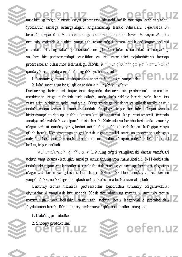 tarkibining   to'g'ri   qiymati   qaysi   protsessor   birinchi   bo'lib   xotiraga   kesh   saqlashni
(yozishni)   amalga   oshirganligini   anglatmasligi   kerak.   Masalan,   2-jadvalda   P
3
birirtchi   o'zgarishni   b   blokda   amalga   oshirganini   ko'ring,   keyin   P
0   keyin   P
1   .   Bu
umumiy xotirada   b   blokini yangilash uchun to'g'ri ketma-ketlik bo'lmagan bo'lishi
mumkin   .   Buning   sababi   protsessorlarning   bir-biri   bilan   sinxronlashtirilmaganligi
va   har   bir   protsessordagi   vazifalar   va   ish   zarralarini   rejalashtirish   boshqa
protsessorlar   bilan mos  kelmasligi.  Xo'sh,   b   ni  yangilashning  to'g'ri   ketma-ketligi
qanday ? Bu javobga erishishning ikki yo'li mavjud:
1.  Ilovaning ketma-ket bajarilishi asosida  b   ni  to'g'ri yangilash 
2.   Ma'lumotlarga bog'liqlik asosida  b   ni to'g'ri yangilash
Dasturning   ketma-ket   bajarilishi   deganda   dasturni   bir   protsessorli   ketma-ket
mashinada   ishga   tushirish   tushuniladi,   unda   ko'p   ishlov   berish   yoki   ko'p   ish
zarralarini o'tkazish qobiliyati yo'q. O'zgaruvchiga kirish va yangilash tartibi dastur
ishlab   chiqaruvchisi   tomonidan   ishlab   chiqilgan   to'g'ri   tartibdir.   O'zgaruvchan
kirish/yangilanishning   ushbu   ketma-ketligi   dasturni   ko'p   protsessorli   tizimda
amalga oshirishda kuzatilgan bo'lishi kerak. Xotirada va barcha keshlarda umumiy
o'zgaruvchini   qanday   yangilashni   aniqlashda   ushbu   kirish   ketma-ketligiga   rioya
qilish kerak. Kesh/xotiraga to'g'ri kirish, agar parallel mashina tomonidan olingan
natijalar   har   doim   ketma-ket   mashina   tomonidan   olingan   natijalar   bilan   bir   xil
bo'lsa, to'g'ri bo'ladi.
Ma'lumotlarga bog'liqlik asosida   b   ning to'g'ri yangilanishi dastur vazifalari
uchun vaqt  ketma-  ketligini   amalga oshirishning  yon  mahsulotidir. 8-11-boblarda
ishlab   chiqilgan   ma'lumotlarni   rejalashtirish   strategiyalarining   barchasi   algoritm
o'zgaruvchilarini   yangilash   uchun   to'g'ri   ketma-   ketlikni   aniqlaydi.   Bu   keshni
yangilash ketma-ketligini aniqlash uchun ko'rsatma bo'lib xizmat qiladi.
Umumiy   xotira   tizimida   protsessorlar   tomonidan   umumiy   o'zgaruvchilar
qiymatlarini   yangilash   kutilmoqda.   Kesh   xotiralarining   mazmuni   umumiy   xotira
mazmuniga   mos   kelishini   ta'minlash   uchun   kesh   kogerentlik   protokolidan
foydalanish kerak. Ikkita asosiy kesh muvofiqlik protokollari mavjud:
1.  Katalog protokollari 
2.  Snoopy protokollari 