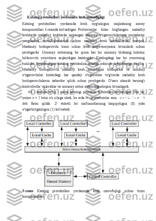 Katalog protokollari yordamida kesh muvofiqligi
Katalog   protokollari   yordamida   kesh   uyg'unligini   saqlashning   asosiy
komponentlari 3-rasmda ko'rsatilgan. Protsessorlar   bilan   bog'langan   mahalliy
keshlarda   mahalliy   keshlarda   saqlangan   umumiy   o'zgaruvchilarning   nusxalarini
yangilashni   muvofiqlashtirish   uchun   mahalliy   kesh   kontrollerlari   mavjud.
Markaziy   boshqaruvchi   tizim   uchun   kesh   kogerensiyasini   ta'minlash   uchun
javobgardir.   Umumiy   xotiraning   bir   qismi   har   bir   umumiy   blokning   holatini
bildiruvchi   yozuvlarni   saqlaydigan   katalogdir.   Katalogdagi   har   bir   yozuvning
tuzilishi   foydalanilgan   katalog   protokolini   amalga   oshirish   tafsilotlariga   bog'liq.
Markaziy   boshqaruvchi   mahalliy   kesh   so'rovlarini   boshqaradi   va   umumiy
o'zgaruvchilar   holatidagi   har   qanday   o'zgarishlar   to'g'risida   mahalliy   kesh
boshqaruvchilarini   xabardor   qilish   uchun   javobgardir.   O'zaro   ulanish   tarmog'i
kontrollerlar va keshlar va umumiy xotira o'rtasidagi aloqani ta'minlaydi.  
4.4   -   rasmda   to'liq   -   xarita   katalogi   protokoli   tafsilotlari   ko'rsatilgan.   Har   bir
yozuv  n  + 2 bitni o'z ichiga oladi, bu erda  n  - protsessorlar soni.  Rasmda biz  n   = 8
deb   faraz   qildik.   D   etiketli   bit   ma'lumotlarning   haqiqiyligini   (0)   yoki
o'zgartirilganligini (1) ko'rsatadi.
3-rasm   Katalog   protokollari   yordamida   kesh   muvofiqligi   uchun   tizim
komponentlari. 