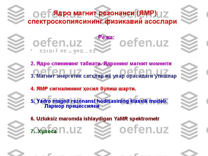   Ядро магнит резонанси (ЯМР) 
спектроскопияси нинг физикавий асослари  
Режа:  
1.  Тарихий маълумотлар.
2.  Я дро спинининг табиати. Ядронинг магнит моменти
3 .  Магнит энергетик сатҳлар ва улар орасидаги ўтишлар
4.  ЯМР сигналининг ҳосил бўлиш шарти . 
5 .  Yadro magnit rezonansi hodisasining klassik modeli . 
Лармор прецессияси
6 . U zluksiz maromda ishlaydigan  YaMR  spektrometr
7 .   Хулоса 