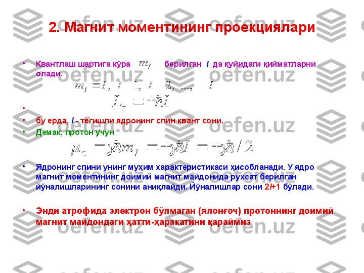 2. Магнит моментининг проекциялари
•
Квантлаш шартига кўра                 берилган     I    да қуйидаги қийматларни 
олади.
•
                                                                                   
•
бу ерда,  I   - тегишли ядронинг спин квант сони.  
•
Демак, протон учун 
•
Ядронинг спини унинг муҳим характеристикаси ҳисобланади. У ядро 
магнит моментининг доимий магнит майдонида рухсат берилган 
йўналишларининг сонини аниқлайди. Йўналишлар сони  2 I +1   бўлади.
•
Энди атрофида электрон бўлмаган (ялонғоч) протоннинг доимий 
магнит майдондаги ҳатти - ҳаракатини қараймизI	I	I	I	m	I					...,	,	2	,	1	,	
I	L	z			Im	
2	/													I	m	I	z 