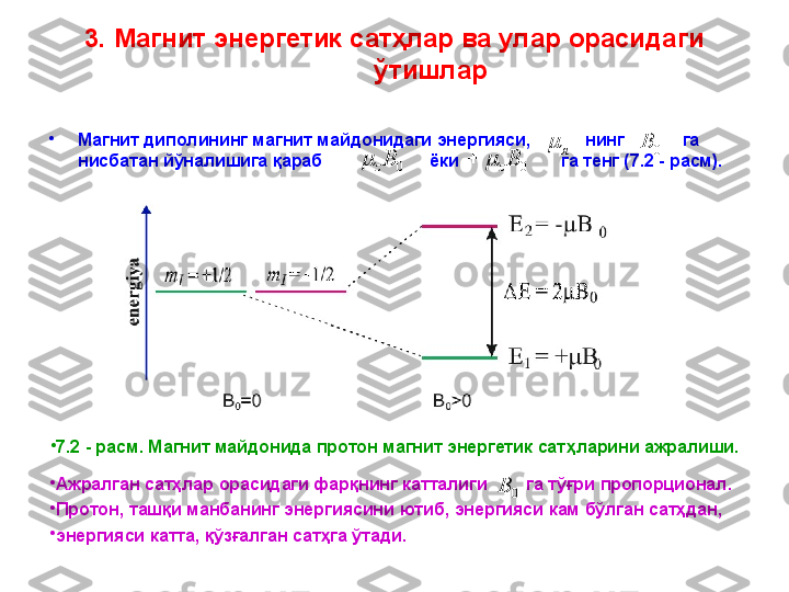 3. Магнит энергетик сатҳлар ва улар орасидаги 
ўтишлар
•
Магнит диполининг магнит майдонидаги энергияси,             нинг              га 
нисбатан йўналишига қараб                        ёки                       га тенг ( 7 .2 - расм).я	 0B	
0	Bz			0	Bz		
•
7 .2 - расм. Магнит майдонида протон магнит энергетик сат ҳ ларини ажралиши.
•
Ажралган   сатҳлар   орасидаги   фарқнинг   катталиги          га   тўғри   пропорционал . 
•
Протон ,  ташқи   манбанинг   энергиясини   ютиб ,   энергияси   кам   бўлган   сатҳдан , 
•
энергияси   катта ,   қўзғалган   сатҳга   ўтади. 0B 