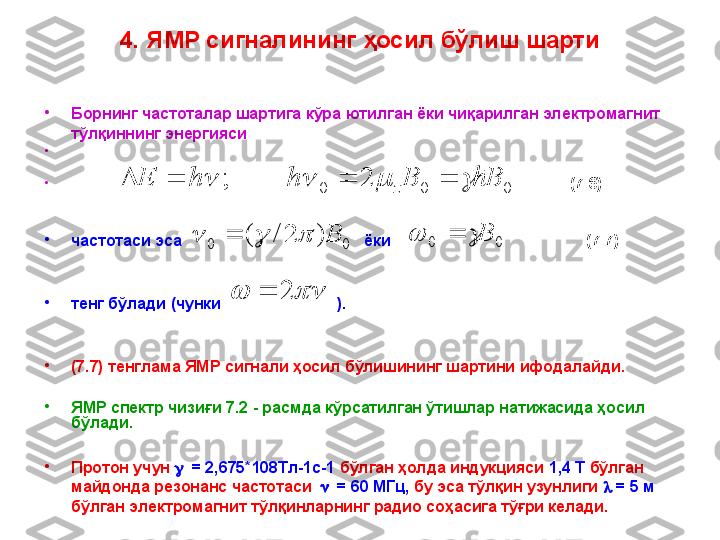 •
Борнинг частоталар шартига кўра   ютилган ёки чиқарилган электромагнит 
тўлқиннинг энергияси
•
                                                                
•
                                                                                                                               ( 7 . 6)
•
частотаси эса                                              ёки                                          ( 7 . 7)
•
тенг бўлади   (чунки                              ).  
•
( 7 . 7) тенглама ЯМР сигнали ҳосил бўлишининг шартини ифодалайди. 
•
ЯМР спектр чизиғи  7 .2 - расмда кўрсатилган ўтишлар натижасида ҳосил 
бўлади. 
•
Протон учун     = 2,675*108Tл-1c-1   бўлган ҳолда индукцияси  1,4 Т  бўлган 
майдонда резонанс частотаси      = 60 МГц,   бу эса тўлқин узунлиги     = 5 м  
бўлган электромагнит тўлқинларнинг радио соҳасига тўғри келади. 0002	;	B	B	h	h	E z									
00	
)	2	/	(	B					0	0 B			
		2	4.  ЯМР сигналининг ҳосил бўлиш шарти 