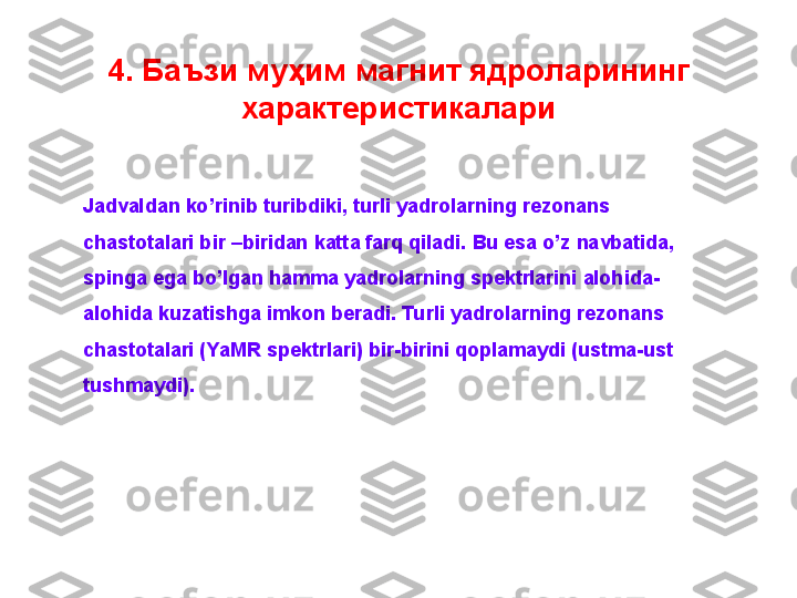 4.  Баъзи муҳим магнит ядроларининг 
характеристикалари
Jadvaldan ko’rinib turibdiki, turli yadrolarning rezonans 
chastotalari bir –biridan katta farq qiladi. Bu esa o’z navbatida, 
spinga ega bo’lgan hamma yadrolarning spektrlarini alohida-
alohida kuzatishga imkon beradi. Turli yadrolarning rezonans 
chastotalari (YaMR spektrlari) bir-birini qoplamaydi (ustma-ust 
tushmaydi).  