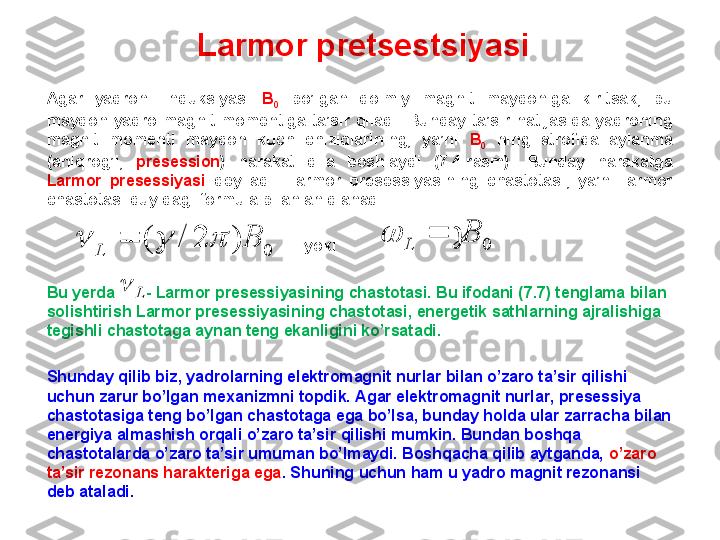 Larmor pretsestsiyasi
Agar  yadroni  induksiyasi  B
0   bo’lgan  doimiy  magnit  maydoniga  kiritsak,  bu 
maydon  yadro  magnit  momentiga  ta’sir  qiladi.  Bunday  ta’sir  natijasida  yadroning 
magnit  momenti  maydon  kuch  chiziqlarining,  ya’ni  B
0   ning  atrofida  aylanma 
(aniqrog’i,  presession )  harakat  qila  boshlaydi  (7.4-rasm).  Bunday  harakatga 
Larmor  presessiyasi  deyiladi.  Larmor  presessiyasining  chastotasi,  ya’ni  larmor 
chastotasi quyidagi formula bilan aniqlanadi .
                                                    
                                                            yoki
Bu yerda         -   Larmor presessiyasining chastotasi. Bu ifodani (7.7) tenglama bilan 
solishtirish Larmor presessiyasining chastotasi, energetik sathlarning ajralishiga 
tegishli chastotaga aynan teng ekanligini ko’rsatadi.
Shunday qilib biz, yadrolarning elektromagnit nurlar bilan o’zaro ta’sir qilishi 
uchun zarur bo’lgan mexanizmni topdik. Agar elektromagnit nurlar, presessiya 
chastotasiga teng bo’lgan chastotaga ega bo’lsa, bunday holda ular zarracha bilan 
energiya almashish orqali o’zaro ta’sir qilishi mumkin. Bundan boshqa 
chastotalarda o’zaro ta’sir umuman bo’lmaydi. Boshqacha qilib aytganda,  o’zaro 
ta’sir rezonans harakteriga ega .  Shuning uchun ham u yadro magnit rezonansi 
deb ataladi.0	)	2	/	(	B	L					0	B	L				
L	 