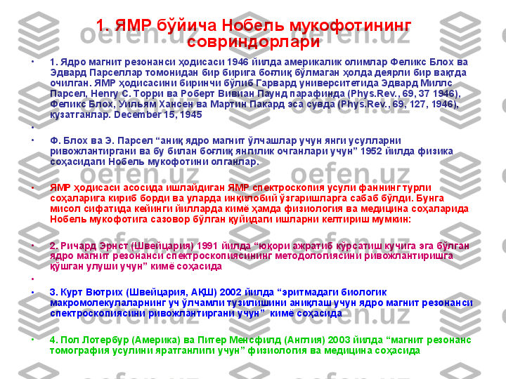 1. ЯМР бўйича Нобель мукофотининг 
совриндорлари
•
1. Ядро магнит резонанси ҳодисаси 1946 йилда америкалик олимлар Феликс Блох ва 
Эдвард Парселлар томонидан бир бирига боғлиқ бўлмаган ҳолда деярли бир вақтда 
очилган. ЯМР ҳодисасини биринчи бўлиб Гарвард университетида Эдвард Миллс  
Парсел,  Henry  С. Торри ва Роберт Вивиан Паунд парафинда (Phys.Rev., 69, 37 1946), 
Феликс Блох, Уильям Хансен ва М артин  Пакард эса сувда (Phys.Rev., 69, 127, 1946), 
кузатганлар.  December 15, 1945
•
 
•
Ф. Блох ва Э. Парсел “аниқ ядро магнит ўлчашлар учун янги усулларни 
ривожлантиргани ва бу билан боғлиқ янгилик очганлари учун” 1952 йилда физика 
соҳасидаги Нобель мукофотини олганлар.
•
ЯМР ҳодисаси асосида ишлайдиган ЯМР спектроскопия усули фаннинг турли 
соҳаларига кириб борди ва уларда инқилобий ўзгаришларга сабаб бўлди. Бунга 
мисол сифатида кейинги йилларда кимё ҳамда физиология ва медицина соҳаларида 
Нобель мукофотига сазовор бўлган қуйидаги ишларни келтириш мумкин:  
•
2. Ричард Эрнст (Швейцария) 1991 йилда “юқори ажратиб кўрсатиш кучига эга бўлган 
ядро магнит резонанси спектроскопиясининг методологиясини ривожлантиришга 
қўшган улуши учун” кимё соҳасида
•
 
•
3. Курт Вютрих (Швейцария, АҚШ) 2002 йилда “эритмадаги биологик 
макромолекулаларнинг уч ўлчамли тузилишини аниқлаш учун ядро магнит резонанси 
спектроскопиясини ривожлантиргани учун”  кимё соҳасида 
•
4. Пол Лотербур (Америка) ва Питер Менсфилд (Англия) 20 0 3 йилда “магнит резонанс 
томография усулини яратганлиги учун” физиология ва медицина соҳасида  