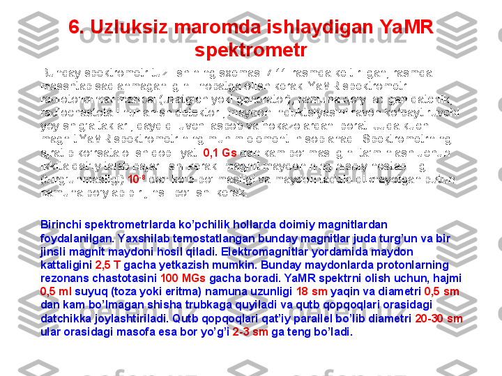 6. U zluksiz maromda ishlaydigan  YaMR 
spektrometr
Bunday spektrometr tuzilishining sxemasi 7.11-rasmda keltirilgan, rasmda 
masshtab saqlanmaganligini inobatga olish kerak. YaMR spektrometr 
radioto’lqinlar manbai (uzatgich yoki generator), namuna qo’yiladigan datchik, 
radiochastotali nurlanish detektori, maydon induktsiyasini ravon ko’paytiruvchi  
yoyish g’altaklari, qayd qiluvchi asbob va hokazolardan iborat. Juda kuchli 
magnit YaMR spektrometrining muhim elementi hisoblanadi. Spektrometrning 
ajratib ko’rsata olish qobiliyati  0,1 Gs  dan kam bo’lmasligini ta’minlash uchun 
ikkita qat’iy talab bajarilishi kerak: magnit maydonining nisbiy nostabilligi 
(turg’unmasligi)  10 -8
 dan ko’p bo’lmasligi va maydon tadqiq qilinayotgan butun 
namuna bo’ylab bir jinsli bo’lishi kerak.
Birinchi spektrometrlarda ko’pchilik hollarda doimiy magnitlardan 
foydalanilgan. Yaxshilab temostatlangan bunday magnitlar juda turg’un va bir 
jinsli magnit maydoni hosil qiladi. Elektromagnitlar yordamida maydon 
kattaligini   2,5 T  gacha yetkazish mumkin. Bunday maydonlarda protonlarning 
rezonans chastotasini  100 MGs  gacha  boradi . YaMR spektrni olish uchun, hajmi 
0,5 ml  suyuq (toza yoki eritma) namuna uzunligi  18 sm  yaqin va diametri  0,5 sm 
dan kam bo’lmagan shisha trubkaga quyiladi va qutb qopqoqlari orasidagi 
datchikka joylashtiriladi. Qutb qopqoqlari qat’iy parallel bo’lib diametri  20-30 sm  
ular orasidagi masofa esa bor yo’g’i  2-3 sm  ga teng bo’ladi.  