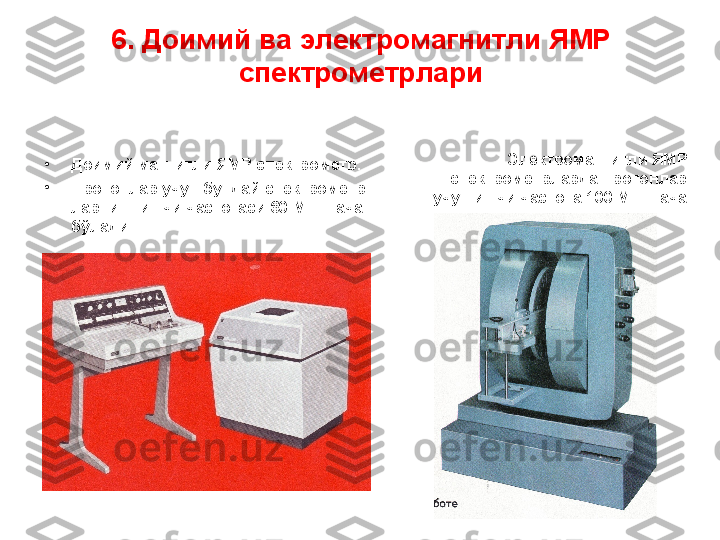 6 . Доимий ва электромагнитли  ЯМР 
спектрометр лари
•
Доимий магнитли ЯМР спектрометр.
•
Протонлар учун бундай спектрометр -
ларнинг ишчи частотаси 60 МГц  гача 
бўлади  Электрома гнитл и ЯМР 
спектрометр ларда протонлар 
учун ишчи частота 100 МГц гача 