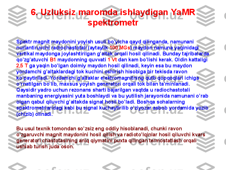 6. U zluksiz maromda ishlaydigan  YaMR 
spektrometr
Spektr magnit maydonini yoyish usuli bo’yicha qayd qilinganda, namunani 
nurlantiruvchi radiochastotali (aytaylik  100 MGs ) maydon namuna yaqinidagi 
vertikal maydonga joylashtirilgan g’altak orqali hosil qilinadi. Bunday tajribalarda 
qo’zg’atuvchi  B1  maydonning quvvati  1 Vt  dan kam bo’lishi kerak. Oldin kattaligi 
2,5 T  ga yaqin bo’lgan doimiy maydon hosil qilinadi, keyin esa bu maydon 
yordamchi g’altaklardagi tok kuchini oshirish hisobiga bir tekisda ravon 
ko’paytiriladi. Yordamchi g’altaklar elektromagnitning qutb qopqoqlari ichiga 
o’rnatilgan bo’lib, maxsus yoyish generatori orqali tok bilan ta’minlanadi. 
Qaysidir yadro uchun rezonans sharti bajarilgan vaqtda u radiochastotali 
manbaning energiyasini yuta boshlaydi va bu yutilish jarayonida namunani o’rab 
olgan qabul qiluvchi g’altakda signal hosil bo’ladi. Boshqa sohalarning 
spektrometrlaridagi kabi bu signal kuchaytirilib o’ziyozar asbob yordamida yozib 
(chizib) olinadi.
Bu usul texnik tomondan so’zsiz eng oddiy hisoblanadi, chunki ravon 
o’zgaruvchi magnit maydonini hosil qilish va radioto’lqinlar hosil qiluvchi kvars 
generatori chastotasining aniq qiymatini puxta qilingan termostatlash orqali 
ushlab turish juda oson.  