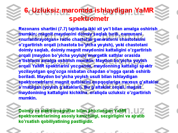 6. U zluksiz maromda ishlaydigan  YaMR 
spektrometr
Rezonans shartini ( 7 . 7 ) tajribada ikki xil yo’l bilan amalga oshirish 
mumkin; magnit maydonini doimiy saqlab turib, namunani 
«nurlantirayotgan» radio chastotali generatorni chastotasini 
o’zgartirish orqali (chastota bo’yicha yoyish), yoki chastotani 
doimiy saqlab, doimiy magnit maydonini kattaligini o’zgartirish 
orqali (maydon bo’yicha yoyish) energetik sathlar orasida 
o’tishlarni amalga oshirish mumkin. Maydon bo’yicha yoyish 
orqali YaMR spektrlarini yozganda, maydonning kattaligi spektr 
yozilayotgan qog’ozga nisbatan chapdan o’ngga qarab oshirib 
boriladi. Maydon bo’yicha yoyish usuli bilan ishlaydigan 
spektrometrlarni magnit qutblarini qopqoqlariga maxsus g’altaklar 
o’rnatilgan (yoyish g’altaklari). Bu g’altaklar orqali, magnit 
maydonining kattaligini kichkina  oraliqda uzluksiz o’zgartirish 
mumkin. 
Doimiy va elektromagnitlar bilan jihozlangan YaMR 
spektrometrlarining asosiy kamchiligi, sezgirligini va ajratib 
ko’rsatish qobiliyatining pastligidir. 