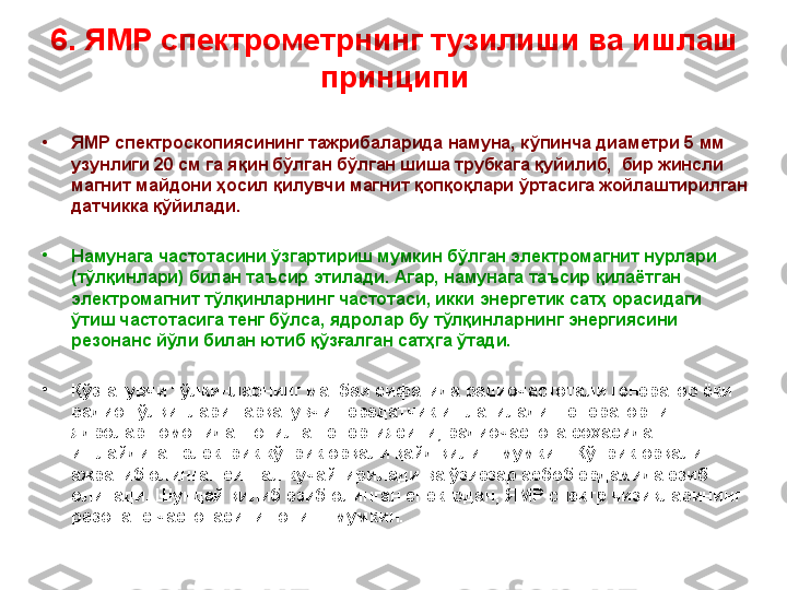 6 .  ЯМР спектрометрнинг  тузилиши ва  ишлаш 
принципи
•
ЯМР спектроскопиясининг тажрибаларида намуна, к ў пинча диаметри 5 мм 
узунлиги 20 см га яқин бўлган  бўлган шиша трубкага қуйилиб,  бир жинсли 
магнит майдони ҳосил қилувчи магнит қопқоқлари ўртасига жойлаштирилган 
датчикка қўйилади. 
•
Намунага частотасини ўзгартириш мумкин бўлган электромагнит нурлари 
(тўлқинлари) билан таъсир этилади. Агар, намунага таъсир қилаётган 
электромагнит тўлқинларнинг частотаси, икки энергетик сатҳ орасидаги 
ўтиш частотасига тенг бўлса, ядролар бу тўлқинларнинг энергиясини 
резонанс йўли билан ютиб қўзғалган сатҳга ўтади. 
•
Қўзғатувчи тўлқинларнинг манбаи сифатида радиочастотали генератор ёки 
радио тўлқинлари тарқатувчи передатчик ишлатилади. Генераторнинг 
ядролар томонидан ютилган энергиясини, радиочастота соҳасида 
ишлайдиган электрик кўприк орқали қайд қилиш мумкин. Кўприк орқали 
ажратиб олинган сигнал кучайтирилади ва ўзиёзар асбоб ёрдамида ёзиб 
олинади. Шундай қилиб ёзиб олинган спектрдан ,  ЯМР спектр чизиқларининг 
резонанс частотасини топиш  мумкин.  