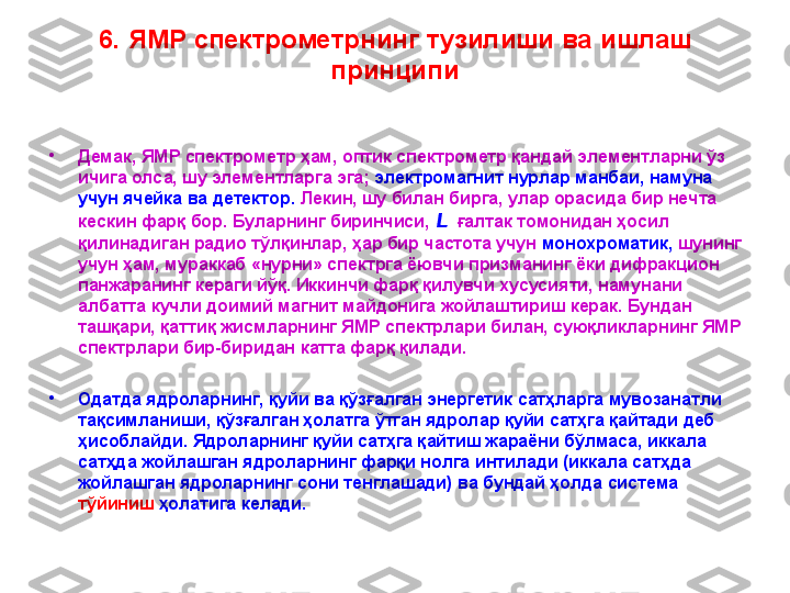 6 .  ЯМР спектрометрнинг  тузилиши ва  ишлаш 
принципи
•
Демак, ЯМР спектрометр ҳам, оптик спектрометр қандай элементларни ўз 
ичига олса, шу элементларга эга;  электромагнит нурлар манбаи, намуна 
учун ячейка ва детектор.  Лекин, шу билан бирга, улар орасида бир нечта 
кескин фарқ бор. Буларнинг биринчиси,  L     ғалтак томонидан ҳосил 
қилинадиган радио тўлқинлар, ҳар бир частота учун  монохроматик,  шунинг 
учун ҳам, мураккаб «нурни» спектрга ёювчи призманинг ёки дифракцион 
панжаранинг кераги йўқ. Иккинчи фарқ қилувчи хусусияти, намунани 
албатта кучли доимий магнит майдонига жойлаштириш керак. Бундан 
ташқари, қаттиқ жисмларнинг ЯМР спектрлари билан, суюқликларнинг ЯМР 
спектрлари бир-биридан катта фарқ қилади. 
•
Одатда ядроларнинг, қуйи ва қўзғалган энергетик сатҳларга мувозанатли 
тақсимланиши ,  қўзғалган ҳолатга ўтган ядролар қуйи сатҳга қайтади деб 
ҳисоблайди. Ядроларнинг қуйи сатҳга қайтиш жараёни бўлмаса, иккала 
сатҳда жойлашган ядроларнинг фарқи нолга интилади (иккала сатҳда 
жойлашган ядроларнинг сони тенглашади) ва бундай ҳолда система 
тўйиниш  ҳолатига келади. 