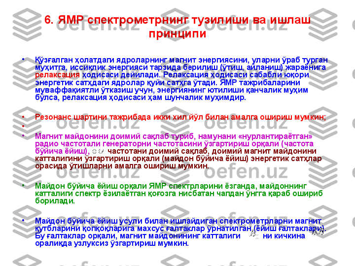 6 .  ЯМР спектрометрнинг  тузилиши ва  ишлаш 
принципи
•
Қўзғалган ҳолатдаги ядроларнинг магнит энергиясини, уларни ўраб турган 
муҳитга, иссиқлик энергияси тарзида берилиш (ўтиш, айланиш) жараёнига 
релаксация  ҳодисаси дейилади. Релаксация ҳодисаси сабабли юқори 
энергетик сатҳдаги ядролар қуйи сатҳга ўтади. ЯМР тажрибаларини 
муваффақиятли ўтказиш учун, энергиянинг ютилиши қанчалик муҳим 
бўлса, релаксация ҳодисаси ҳам шунчалик муҳимдир.  
•
Резонанс шартини тажрибада икки хил йўл билан амалга ошириш мумкин;
•
 
•
Магнит майдонини доимий сақлаб туриб, намунани «нурлантираётган» 
радио частотали генераторни частотасини ўзгартириш орқали (частота 
бўйича ёйиш),  ёки   частотани доимий сақлаб, доимий магнит майдонини 
катталигини ўзгартириш орқали (майдон бўйича ёйиш) энергетик сатҳлар 
орасида ўтишларни амалга ошириш мумкин. 
•
Майдон бўйича ёйиш орқали ЯМР спектрларини ёзганда ,  майдоннинг 
катталиги спектр ёзилаётган қоғозга нисбатан чапдан ўнгга қараб ошириб 
борилади. 
•
Майдон бўйича ёйиш усули билан ишлайдиган спектрометрларни магнит 
қутбларини қопқоқларига махсус ғалтаклар ўрнатилган (ёйиш ғалтаклари). 
Бу ғалтаклар орқали, магнит майдонининг катталиги            ни кичкина  
оралиқда узлуксиз ўзгартириш мумкин.  0B B 