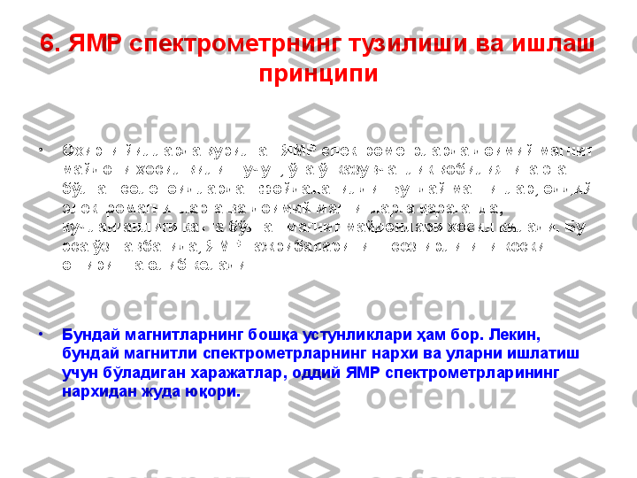 6 .  ЯМР спектрометрнинг  тузилиши ва  ишлаш 
принципи
•
Охирги йилларда  қурилган  ЯМР спектрометрларда доимий магнит 
майдони ҳосил қилиш учун ,  ўта ўтказувчанлик қобилиятига эга 
бўлган соленоидлардан фойдаланилди. Бундай магнитлар, оддий 
электромагнитларга ва доимий магнитларга қараганда ,  
кучланганлиги катта бўлган магнит майдонлари ҳосил қилади. Бу 
эса ўз навбатида, ЯМР тажрибалари нинг  сезгирлигини кескин 
оширишга олиб келади.  
•
Бундай магнитларнинг бошқа устунликлари ҳам бор. Лекин, 
бундай магнитли спектрометрларнинг нархи ва уларни ишлатиш 
учун бўладиган харажатлар ,  оддий ЯМР спектрометрларининг 
нархидан жуда юқори. 