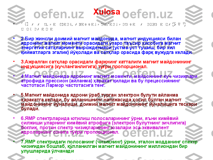 Xulosa
•
1. Спини нолдан фар қли ҳамма ядролар ядро магнит резонанси (ЯМР) 
спектрига эга
•
2.Б ир жинсли доимий магнит майдонида ,   м агнит индукцияси   билан 
ядронинг магнит моменти орасидаги ўзаро таъсир ҳисобига магнит 
энергетик сатҳларнинг вырожденияси (устма-уст тушиш, бир хил 
қийматларга эгалик) йўқолади ва сатҳлар орасида фарқ вужудга келади.  
•
3. Ажралган   сатҳлар   орасидаги   фарқнинг   катталиги  магнит майдонининг 
индукцияси га   (кучланганлигига)  тўғри   пропорционал .
•
4.Магнит майдонида ядронинг магнит моменти, майдоннинг куч чизиқлари 
атрофида прессион (айланма) ҳаракат қилади ва бу прецессиянинг 
частотаси Лармор частотасига тенг.
•
5. Магнит майдонида ядрони ўраб турган электрон булути айланма 
ҳаракатга келади, бу айланишнинг натижасида ҳосил бўлган магнит 
майдонининг йўналиши, доимий магнит майдонининг йўналишига тескари 
бўлади. 
•
6.ЯМР спектрларида ютилиш полосаларининг ўрни, яъни кимёвий 
силжиши уларнинг кимёвий атрофига (электрон булутнинг зичлигига) 
боғлиқ, протон спектр чизиқларининг юзалари эса эквивалент 
ядроларнинг сонига тўғри пропорционал.
•
7.ЯМР спектридаги полосанинг (чизиқнинг) ўрни, эталон модданинг спектр 
чизиғидан бошлаб, қўлланилган магнит майдонининг миллиондан бир 
улушларида ўлчанади 