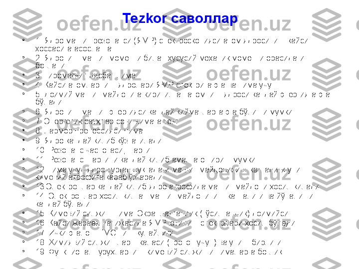 Tezkor  саволлар
•
1.   Ядро магнит резонанси (ЯМР) спектроскопияси атом ядросининг қайси 
хоссасига асосланган.
•
2. Ядронинг магнит моменти билан хусусий механик моменти орасидаги 
боғланиш.
•
3. Гиромагнит нисбат нима
•
4 .  Қайси атомларнинг ядролари ЯМР спектрига эга ва нима учун.
•
5. Доимий магнит майдонига киритилган атомнинг ядроси қандай энергияга эга 
бўлади
•
6. Ядронинг магнит энергияси қандай қийматларга эга бўлиши мумкин
•
7. Энергетик сатҳлар сони нимага тенг
•
8. Лармор прецессияси нима. 
•
9. Ядро қандай қилиб қўзғатилади
•
10. Резонанс частотаси, шарти 
•
11. Резонанс шартини қандай қилиб амалга ошириш мумкин
•
12.Нима учун ядро турган нуқтадаги магнит майдонининг катталиги унинг 
кимёвий атрофига қараб ўзгаради
•
13.Электронлар қандай қилиб ядро атрофида магнит майдони ҳосил қилади
•
14. Электронлар ҳосил қилган магнит майдонининг катталиги ва йўналиши 
қандай бўлади.
•
15. Кимёвий сил жиш  нима . Экранланганлик (тўсилганлик) доимийси.
•
16. Қайси жараён натижасида  ЯМР ютилиш спектрлари  ҳосил бўлади.
•
17. И чки эталон.  ТМС нинг қулайлиги.
•
18.  Химиявий силжишлар шкаласи (протон учун) ва унинг бирлиги.
•
19. Функционал гуруҳларнинг кимё вий силжиш и нималарга боғлиқ . 