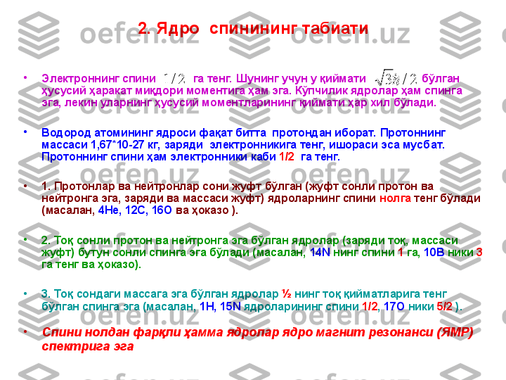 2. Ядро   с пинининг табиати
•
Электрон нинг спини                га тенг.   Ш унинг  учун  у қиймати                    бўлган 
ҳусусий ҳаракат миқдори моментига ҳам эга. Кўпчилик ядролар ҳам спинга 
эга, лекин уларнинг ҳусусий моментларининг  қ иймати ҳар хил бўлади.
•
В одород атомининг ядроси фақат битта  протондан иборат. Протоннинг 
массаси 1,67*10-27 кг,  заряди  электронникига тенг, ишораси эса мусб а т. 
Протоннинг спини ҳам электрон н ики каби  1/2   га тенг.  
•
1. Протонлар ва нейтронлар сони жуфт бўлган (жуфт сонли протон ва 
нейтронга эга ,  заряди ва массаси жуфт) ядроларнинг спини  нолга  тенг бўлади 
(масалан,  4Не, 12С, 16О  ва ҳоказо ). 
•
2. Тоқ сонли протон ва нейтронга эга бўлган ядролар (заряди тоқ, массаси 
жуфт) бутун сонли спинга эга бўлади (масалан,  14N  нинг спини  1  га,  10В  ники  3  
га тенг ва ҳоказо). 
•
3. Тоқ сондаги массага эга бўлган ядролар  ½   нинг  тоқ қийматларига тенг 
бўлган спинга эга (масалан,  1Н, 15N  ядроларининг спини  1/2 ,  17О  ники  5/2  ). 
•
Спини нолдан фар қли ҳамма ядролар ядро магнит резонанси (ЯМР) 
спектрига эга2/	1	2/	3	 