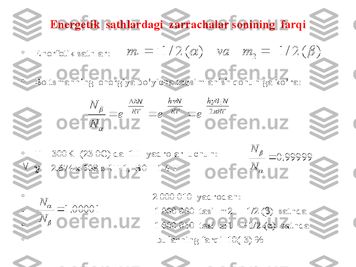 Energetik  sathlardagi  zarrachalar sonining  farqi
•
Enerfetik sathlar: 
•
Boltsmanning  energiya bo’yicha taqsimlanish qonuniga ko’ra:
•
T = 300K  (23 0C) da  1H  yadrolar  uchun: 

   = 2.674 x 108 s-1T- 1,  B0 = 1.4 T
•
                                            2 000 010  yadrodan:
•
                                                 1 000 000  tasi  m2 = -1/2 (  )  sathda
•
                                                 1 000 010  tasi  m1 = +1/2 ( α )  sathda
•
                                                  bularning farqi  10(-3) %)	(	2	/	1	)	(	2	/	1	2	1							m	va	m	
RT	
N	B	h	
RT	
N	h	
RT
EN	
e	e	e	
N
N	

		

	2	
0					
			
99999.	0		

	
N
N	
00001.	1		

	
N
N 