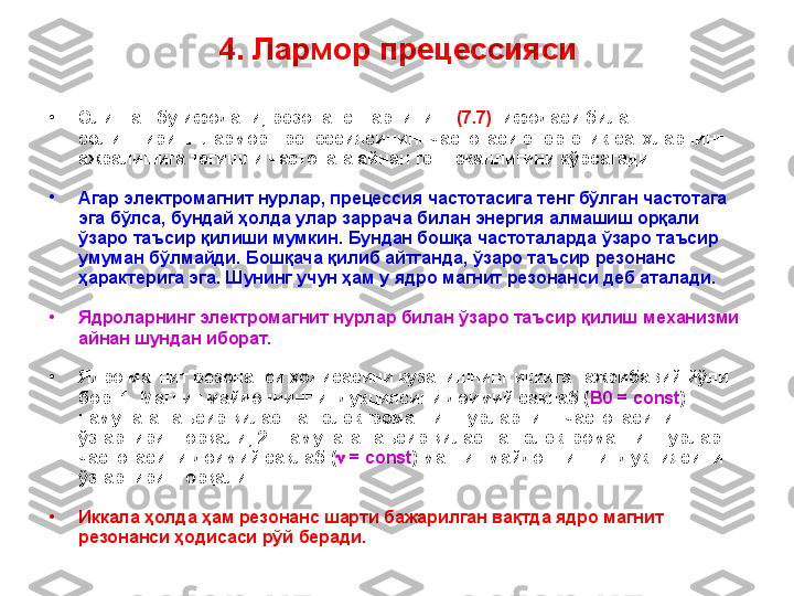 4.  Лармор прецессияси
•
Олинган бу ифодани ,   резонанс шартининг  (7.7)   ифодаси  билан 
солиштириш    Лармор прецессиясининг частотаси энергетик с а тҳларнинг 
ажралишига тегишли частотага айнан тенг эканлигини кўрсатади.
•
Агар электромагнит нурлар, прецессия частотасига тенг бўлган частотага 
эга бўлса, бундай ҳолда улар заррача билан энергия алмашиш орқали 
ўзаро таъсир қилиши мумкин. Бундан бошқа частоталарда ўзаро таъсир 
умуман бўлмайди. Бошқача қилиб айтганда , ўзаро таъсир  резонанс 
ҳарактерига эга. Шунинг учун ҳам у ядро магнит резонанси деб аталади.
•
Я дро ларнинг электромагнит нурлар билан ўзаро таъсир қилиш   механизми 
айнан шундан иборат.
•
Ядро магнит резонанси ҳодисасини кузатишнинг иккита тажрибавий йўли 
бор.  1.  Магнит майдоннинг индукциясини доимий сақлаб ( B0 = const ) 
намунага таъсир қилаётган электромагнит  нурларнинг частотасини 
ўзгартири ш орқали; 2. Намунага таъсир қилаётган электромагнит нурлар 
частотасини доимий сақлаб  (   = const )  магнит майдоннинг индукциясини 
ўзгартириш орқали.
•
Иккала ҳолда ҳам резонанс шарти бажарилган вақтда ядро магнит 
резонанси ҳодисаси рўй беради. 