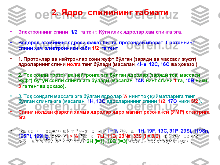 2. Ядро   с пинининг табиати
•
Электрон нинг спини    1/2    га тенг. Кўпчилик ядролар ҳам спинга эга.
•
В одород атомининг ядроси фақат битта  протондан иборат. Протоннинг 
спини ҳам электрон н ики каби  1/2   га тенг.  
•
1. Протонлар ва нейтронлар сони жуфт бўлган (заряди ва массаси жуфт) 
ядроларнинг спини  нолга  тенг бўлади (масалан,  4Не, 12С, 16О  ва ҳоказо ). 
•
2. Тоқ сонли протон ва нейтронга эга бўлган ядролар (заряди тоқ, массаси 
жуфт) бутун сонли спинга эга бўлади (масалан,  14N  нинг спини  1  га,  10В  ники 
3  га тенг ва ҳоказо). 
•
3. Тоқ сондаги массага эга бўлган ядролар  ½   нинг  тоқ қийматларига тенг 
бўлган спинга эга (масалан,  1Н, 13 C   ядроларининг спини  1/2 ,  17О  ники  5/2  ). 
•
Спини нолдан фар қли ҳамма ядролар ядро магнит резонанси (ЯМР) спектрига 
эга
•
Буларнинг орасида ЯМР учун спини  I  = ½   бўлган  1 H , 19 F , 13 C , 31 P , 29 Si , 119 Sn , 
195 Pt , 199 Hg ,  спини  I > ½  бўлган  7Li, 11B, 23Na, 33S (I = 3/2)   ва  бутун сонли 
спинга эга бўлган   дейтерий  2 H  ( I=1), 10B (I=3)  каби ядролар   жуда муҳим.   