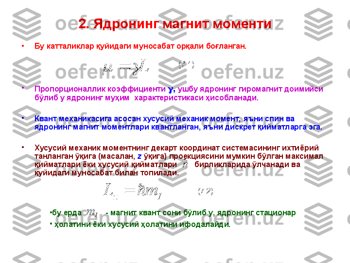 2. Ядронинг магнит моменти
•
Бу катталиклар қуйидаги муносабат орқали боғланган.
•
Пропорционаллик коэффициенти    ,  ушбу ядронинг   гиромагнит  доимийси 
бўлиб у  ядрони нг муҳим   характер истикаси ҳисобланади.
•
Квант механикасига асосан хусусий механик момент, яъни спин ва 
ядронинг магнит моментлари квантланган ,  яъни дискрет қийматларга эга.  
•
Хусусий механик моментнинг декарт координат системасининг ихти ё рий 
танланган ўқига (масалан,  z  ўқига) проекциясини мумкин бўлган максимал 
қийматлари ёки хусусий қийматлари          бирликларида ўлчанади ва 
қуйидаги муносабат билан топилади.	
I	z	m	L		
•
бу ерда             - магнит квант сони бўлиб у, ядронинг стационар
•
  ҳолатини ёки хусусий ҳолатини ифодалайди.  	
I	m(7.2)(7.1)	
L			 