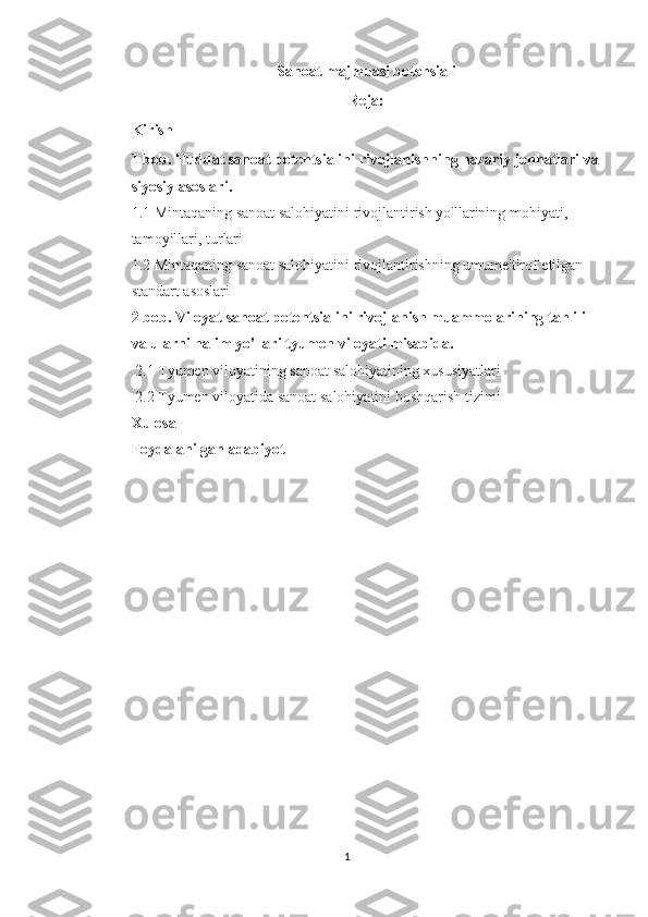 Sanoat majmuasi potensiali
Reja:
Kirish
1 bob. Huddat sanoat potentsialini rivojlanishning nazariy jonhatlari va
siyosiy asoslari.
1.1 Mintaqaning sanoat salohiyatini rivojlantirish yo'llarining mohiyati, 
tamoyillari, turlari
1.2 Mintaqaning sanoat salohiyatini rivojlantirishning umume'tirof etilgan 
standart asoslari
2 bob. Viloyat sanoat potentsialini rivojlanish muammolarining tahlili 
va ularni halim yo'llari tyumen viloyati misabida.
  2.1 Tyumen viloyatining sanoat salohiyatining xususiyatlari
 2.2 Tyumen viloyatida sanoat salohiyatini boshqarish tizimi
Xulosa
Foydalanilgan adabiyot
1 