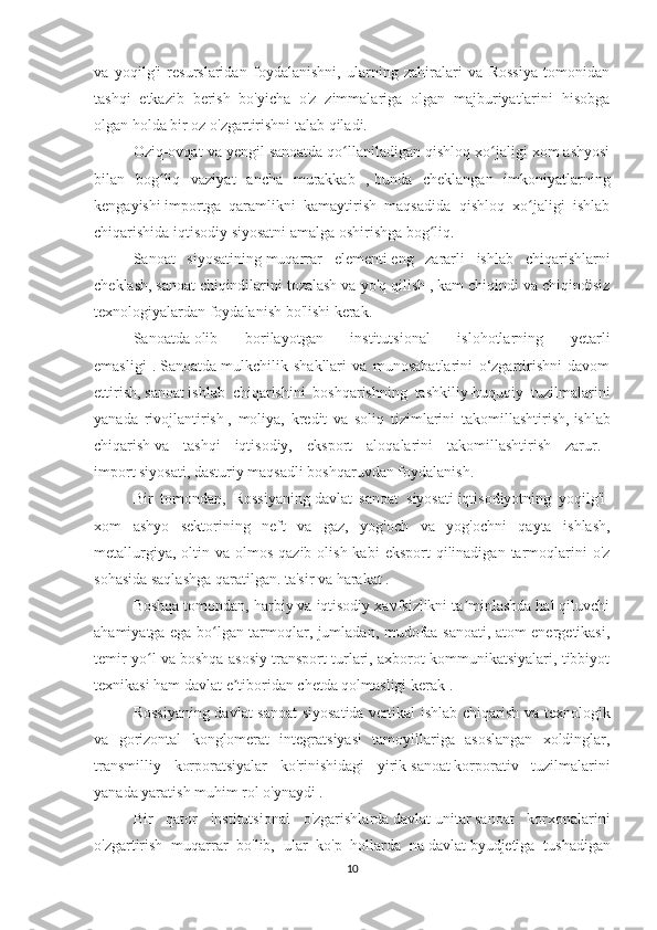 va   yoqilg'i   resurslaridan   foydalanishni,   ularning   zahiralari   va   Rossiya   tomonidan
tashqi   etkazib   berish   bo'yicha   o'z   zimmalariga   olgan   majburiyatlarini   hisobga
olgan holda bir oz o'zgartirishni talab qiladi.
Oziq-ovqat va yengil sanoatda   qo llaniladigan qishloq xo jaligi xom ashyosiʻ ʻ
bilan   bog liq   vaziyat   ancha   murakkab   ,	
ʻ   bunda   cheklangan   imkoniyatlarning
kengayishi   importga   qaramlikni   kamaytirish   maqsadida   qishloq   xo jaligi   ishlab	
ʻ
chiqarishida iqtisodiy   siyosatni amalga oshirishga bog liq.	
ʻ
Sanoat   siyosatining   muqarrar   elementi   eng   zararli   ishlab   chiqarishlarni
cheklash,   sanoat   chiqindilarini tozalash va yo'q qilish , kam chiqindi va chiqindisiz
texnologiyalardan foydalanish bo'lishi kerak.
Sanoatda   olib   borilayotgan   institutsional   islohotlarning   yetarli
emasligi   .   Sanoatda   mulkchilik   shakllari   va   munosabatlarini   o‘zgartirishni   davom
ettirish,   sanoat   ishlab   chiqarishini   boshqarishning   tashkiliy-huquqiy   tuzilmalarini
yanada   rivojlantirish   ,   moliya,   kredit   va   soliq   tizimlarini   takomillashtirish,   ishlab
chiqarish   va   tashqi   iqtisodiy,   eksport   aloqalarini   takomillashtirish   zarur.   -
import   siyosati,   dasturiy maqsadli boshqaruvdan foydalanish.
Bir   tomondan,   Rossiyaning   davlat   sanoat   siyosati   iqtisodiyotning   yoqilg'i-
xom   ashyo   sektorining   neft   va   gaz,   yog'och   va   yog'ochni   qayta   ishlash,
metallurgiya,  oltin va  olmos  qazib olish  kabi   eksport   qilinadigan  tarmoqlarini   o'z
sohasida saqlashga qaratilgan. ta'sir va harakat   .
Boshqa tomondan, harbiy va iqtisodiy xavfsizlikni ta minlashda hal qiluvchi	
ʼ
ahamiyatga ega bo lgan tarmoqlar, jumladan, mudofaa sanoati, atom energetikasi,	
ʻ
temir yo l va boshqa asosiy transport turlari, axborot kommunikatsiyalari, tibbiyot	
ʻ
texnikasi ham   davlat   e tiboridan chetda qolmasligi kerak .	
ʼ
Rossiyaning davlat sanoat  siyosatida   vertikal ishlab chiqarish va texnologik
va   gorizontal   konglomerat   integratsiyasi   tamoyillariga   asoslangan   xoldinglar,
transmilliy   korporatsiyalar   ko'rinishidagi   yirik   sanoat   korporativ   tuzilmalarini
yanada yaratish   muhim rol o'ynaydi .
Bir   qator   institutsional   o'zgarishlarda   davlat   unitar   sanoat   korxonalarini
o'zgartirish   muqarrar   bo'lib,   ular   ko'p   hollarda   na   davlat   byudjetiga   tushadigan
10 