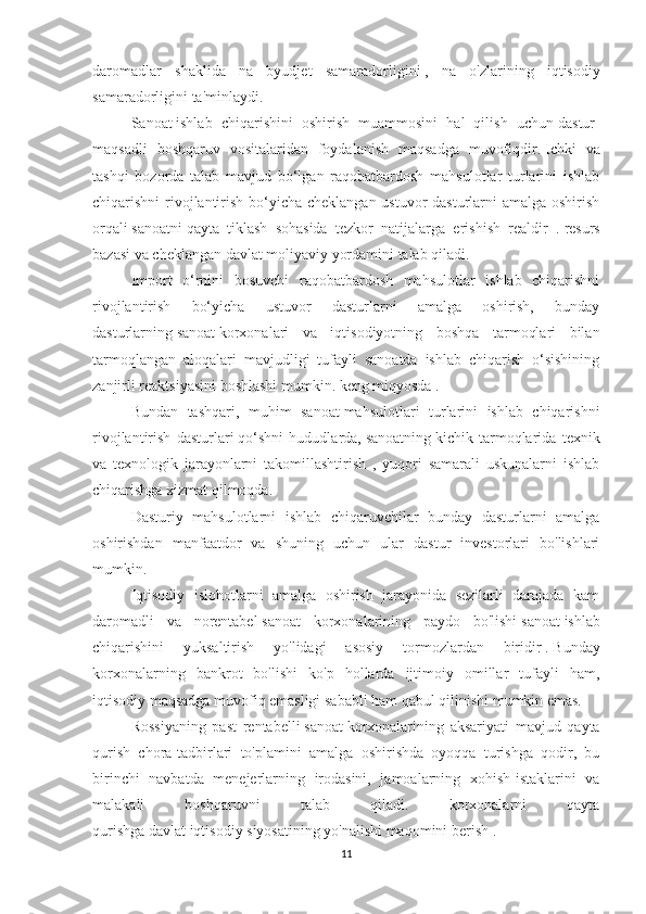 daromadlar   shaklida   na   byudjet   samaradorligini   ,   na   o'zlarining   iqtisodiy
samaradorligini ta'minlaydi.
Sanoat   ishlab   chiqarishini   oshirish   muammosini   hal   qilish   uchun   dastur-
maqsadli   boshqaruv   vositalaridan   foydalanish   maqsadga   muvofiqdir.   Ichki   va
tashqi   bozorda   talab   mavjud   bo‘lgan   raqobatbardosh   mahsulotlar   turlarini   ishlab
chiqarishni rivojlantirish bo‘yicha cheklangan ustuvor dasturlarni  amalga oshirish
orqali   sanoatni   qayta   tiklash   sohasida   tezkor   natijalarga   erishish   realdir   .   resurs
bazasi va cheklangan   davlat   moliyaviy yordamini talab qiladi.
Import   o‘rnini   bosuvchi   raqobatbardosh   mahsulotlar   ishlab   chiqarishni
rivojlantirish   bo‘yicha   ustuvor   dasturlarni   amalga   oshirish,   bunday
dasturlarning   sanoat   korxonalari   va   iqtisodiyotning   boshqa   tarmoqlari   bilan
tarmoqlangan   aloqalari   mavjudligi   tufayli   sanoatda   ishlab   chiqarish   o‘sishining
zanjirli reaktsiyasini boshlashi mumkin. keng miqyosda   .
Bundan   tashqari,   muhim   sanoat   mahsulotlari   turlarini   ishlab   chiqarishni
rivojlantirish   dasturlari   qo‘shni   hududlarda,   sanoatning   kichik   tarmoqlarida   texnik
va   texnologik   jarayonlarni   takomillashtirish   ,   yuqori   samarali   uskunalarni   ishlab
chiqarishga xizmat qilmoqda.
Dasturiy   mahsulotlarni   ishlab   chiqaruvchilar   bunday   dasturlarni   amalga
oshirishdan   manfaatdor   va   shuning   uchun   ular   dastur   investorlari   bo'lishlari
mumkin.
Iqtisodiy   islohotlarni   amalga   oshirish   jarayonida   sezilarli   darajada   kam
daromadli   va   norentabel   sanoat   korxonalarining   paydo   bo'lishi   sanoat   ishlab
chiqarishini   yuksaltirish   yo'lidagi   asosiy   tormozlardan   biridir   .   Bunday
korxonalarning   bankrot   bo'lishi   ko'p   hollarda   ijtimoiy   omillar   tufayli   ham,
iqtisodiy maqsadga muvofiq emasligi sababli ham qabul qilinishi mumkin emas.
Rossiyaning   past   rentabelli   sanoat   korxonalarining   aksariyati   mavjud   qayta
qurish   chora-tadbirlari   to'plamini   amalga   oshirishda   oyoqqa   turishga   qodir,   bu
birinchi   navbatda   menejerlarning   irodasini,   jamoalarning   xohish-istaklarini   va
malakali   boshqaruvni   talab   qiladi.   korxonalarni   qayta
qurishga   davlat   iqtisodiy   siyosatining   yo'nalishi maqomini berish .
11 