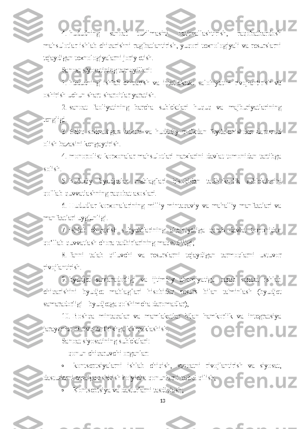 4.       hududning   sanoat   tuzilmasini   optimallashtirish,   raqobatbardosh
mahsulotlar   ishlab   chiqarishni   rag'batlantirish,   yuqori   texnologiyali   va   resurslarni
tejaydigan texnologiyalarni joriy etish.
Sanoat siyosatining tamoyillari:
1.       hududning   ishlab   chiqarish   va   intellektual   salohiyatini   rivojlantirish   va
oshirish uchun shart-sharoitlar yaratish.
2.       sanoat   faoliyatining   barcha   sub'ektlari   huquq   va   majburiyatlarining
tengligi.
3.       Soliq   solinadigan   bazani   va   hududiy   mulkdan   foydalanishdan   daromad
olish bazasini kengaytirish.
4.       monopolist   korxonalar   mahsulotlari   narxlarini   davlat   tomonidan   tartibga
solish.
5.       hududiy   byudjetlar   mablag'lari   hisobidan   tadbirkorlik   sub'ektlarini
qo'llab-quvvatlashning raqobat asoslari.
6.       Hududlar   korxonalarining   milliy   mintaqaviy   va   mahalliy   manfaatlari   va
manfaatlari uyg'unligi.
7.       ishlab   chiqarish   subyektlarining   ahamiyatiga   qarab   davlat   tomonidan
qo‘llab-quvvatlash chora-tadbirlarining maqsadliligi;
8.       fanni   talab   qiluvchi   va   resurslarni   tejaydigan   tarmoqlarni   ustuvor
rivojlantirish.
9.       byudjet   samaradorligi   va   ijtimoiy   ahamiyatiga   qarab   sanoat   ishlab
chiqarishini   byudjet   mablag'lari   hisobidan   resurs   bilan   ta'minlash   (byudjet
samaradorligi   -   byudjetga qo'shimcha daromadlar),
10.       Boshqa   mintaqalar   va   mamlakatlar   bilan   hamkorlik   va   integratsiya
jarayonlarini rivojlantirishga ko'maklashish.
Sanoat siyosatining sub'ektlari:
-           qonun chiqaruvchi organlar:
·                       kontseptsiyalarni   ishlab   chiqish,   sanoatni   rivojlantirish   va   siyosat,
dasturlarni amalga oshirish bo'yicha qonunlarni qabul qilish;
·                       Kontseptsiya va dasturlarni tasdiqlash;
13 