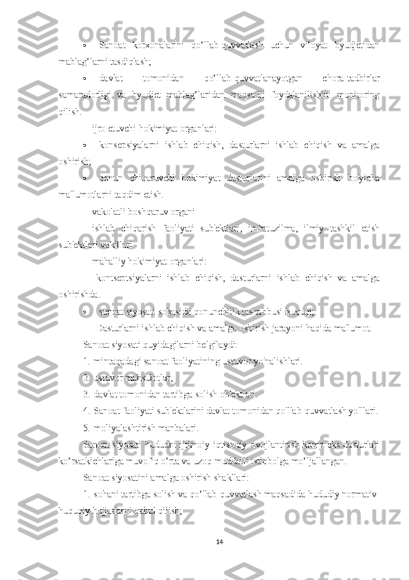 ·                       Sanoat   korxonalarini   qo‘llab-quvvatlash   uchun   viloyat   byudjetidan
mablag‘larni tasdiqlash;
·                       davlat   tomonidan   qo‘llab-quvvatlanayotgan   chora-tadbirlar
samaradorligi   va   byudjet   mablag‘laridan   maqsadli   foydalanilishini   monitoring
qilish.
-           ijro etuvchi hokimiyat organlari:
·                       konsepsiyalarni   ishlab   chiqish,   dasturlarni   ishlab   chiqish   va   amalga
oshirish;
·                       qonun   chiqaruvchi   hokimiyat   dasturlarini   amalga   oshirish   bo'yicha
ma'lumotlarni taqdim etish.
-           vakolatli boshqaruv organi
-           ishlab   chiqarish   faoliyati   sub'ektlari,   infratuzilma,   ilmiy   tashkil   etish
sub'ektlari vakillari
-           mahalliy hokimiyat organlari:
                      kontseptsiyalarni   ishlab   chiqish,   dasturlarni   ishlab   chiqish   va   amalga
oshirishda.
·                       sanoat siyosati sohasida qonunchilik tashabbusi huquqi;
                      Dasturlarni ishlab chiqish va amalga oshirish jarayoni haqida ma'lumot.
Sanoat siyosati quyidagilarni belgilaydi:
1.       mintaqadagi sanoat faoliyatining ustuvor yo'nalishlari.
2.       ustuvor mahsulotlar,
3.       davlat tomonidan tartibga solish ob'ektlari.
4.       Sanoat faoliyati sub'ektlarini davlat tomonidan qo'llab-quvvatlash yo'llari.
5.       moliyalashtirish manbalari.
Sanoat siyosati hududni ijtimoiy-iqtisodiy rivojlantirish kompleks dasturlari
ko‘rsatkichlariga muvofiq o‘rta va uzoq muddatli istiqbolga mo‘ljallangan.
Sanoat siyosatini amalga oshirish shakllari:
1.       sohani tartibga solish va qo‘llab-quvvatlash maqsadida hududiy normativ-
huquqiy hujjatlarni qabul qilish;
14 