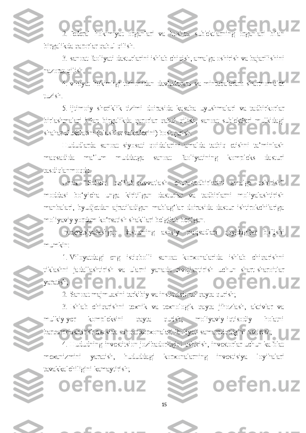 2.       federal   hokimiyat   organlari   va   boshqa   sub'ektlarning   organlari   bilan
birgalikda qarorlar qabul qilish.
3.       sanoat faoliyati dasturlarini ishlab chiqish, amalga oshirish va bajarilishini
nazorat qilish.
4.       viloyat   hokimligi   tomonidan   davlatlararo   va   mintaqalararo   shartnomalar
tuzish.
5.       ijtimoiy   sheriklik   tizimi   doirasida   kasaba   uyushmalari   va   tadbirkorlar
birlashmalari   bilan   birgalikda   qarorlar   qabul   qilish,   sanoat   sub'ektlari   mulkidagi
shahar ulushlarini (ulushlar paketlarini) boshqarish.
Hududlarda   sanoat   siyosati   qoidalarini   amalda   tatbiq   etishni   ta’minlash
maqsadida   ma’lum   muddatga   sanoat   faoliyatining   kompleks   dasturi
tasdiqlanmoqda.
Unda   “Sohani   qo‘llab-quvvatlash   chora-tadbirlarini   amalga   oshirish”
moddasi   bo‘yicha   unga   kiritilgan   dasturlar   va   tadbirlarni   moliyalashtirish
manbalari,   byudjetdan   ajratiladigan   mablag‘lar   doirasida   dastur   ishtirokchilariga
moliyaviy yordam ko‘rsatish shakllari belgilab berilgan.
Integratsiyalashgan   dasturning   asosiy   maqsadlari   quyidagilar   bo'lishi
mumkin:
1.       Viloyatdagi   eng   istiqbolli   sanoat   korxonalarida   ishlab   chiqarishni
tiklashni   jadallashtirish   va   ularni   yanada   rivojlantirish   uchun   shart-sharoitlar
yaratish;
2.       Sanoat majmuasini tarkibiy va institutsional qayta qurish;
3.       Ishlab   chiqarishni   texnik   va   texnologik   qayta   jihozlash,   aktivlar   va
mulkiy-yer   kompleksini   qayta   qurish,   moliyaviy-iqtisodiy   holatni
barqarorlashtirish asosida sanoat korxonalari faoliyati samaradorligini oshirish;
4.       Hududning investitsion jozibadorligini oshirish, investorlar uchun kafolat
mexanizmini   yaratish,   hududdagi   korxonalarning   investisiya   loyihalari
tavakkalchiligini kamaytirish;
15 