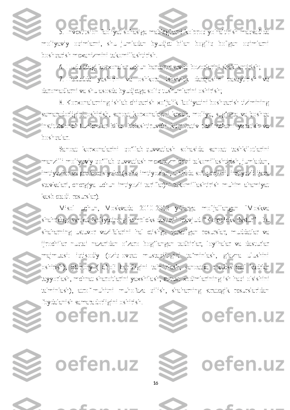 5.       Investitsion faoliyat sohasiga mablag'larni ko'proq yo'naltirish maqsadida
moliyaviy   oqimlarni,   shu   jumladan   byudjet   bilan   bog'liq   bo'lgan   oqimlarni
boshqarish mexanizmini takomillashtirish.
6.       Hududdagi korxonalar uchun barqaror savdo bozorlarini shakllantirish;
7.       Hududda   yashirin   va   oshkora   ishsizlik   darajasini   pasaytirish   va
daromadlarni va shu asosda byudjetga soliq tushumlarini oshirish;
8.       Korxonalarning ishlab chiqarish-xo‘jalik faoliyatini boshqarish tizimining
samaradorligini   oshirish,   sanoat   korxonalarini   kredit,   moliya,   sug‘urta   va   boshqa
institutsional   tuzilmalar   bilan   birlashtiruvchi   korporativ   tuzilmalarni   yaratish   va
boshqalar.
Sanoat   korxonalarini   qo‘llab-quvvatlash   sohasida   sanoat   tashkilotlarini
manzilli moliyaviy qo‘llab-quvvatlash mexanizmlarini takomillashtirish, jumladan,
imtiyozlar va preferensiyalar (soliq imtiyozlari, alohida soliq rejimi, imtiyozli ijara
stavkalari,   energiya   uchun   imtiyozli   tariflar)ni   takomillashtirish   muhim   ahamiyat
kasb etadi. resurslar).
Misol   uchun,   Moskvada   2010-2012   yillarga   mo'ljallangan   "Moskva
shahridagi sanoat faoliyatining kompleks dasturi" mavjud.   “Kompleks dastur” - bu
shaharning   ustuvor   vazifalarini   hal   etishga   qaratilgan   resurslar,   muddatlar   va
ijrochilar   nuqtai   nazaridan   o zaro   bog langan   tadbirlar,   loyihalar   va   dasturlarʻ ʻ
majmuasi:   iqtisodiy   (oziq-ovqat   mustaqilligini   ta minlash,   g azna   ulushini	
ʼ ʻ
oshirish),   ijtimoiy   (   aholi   bandligini   ta'minlash,   sanoatda   professional   kadrlar
tayyorlash, mehnat sharoitlarini yaxshilash, sanoat xodimlarining ish haqi o'sishini
ta'minlash),   atrof-muhitni   muhofaza   qilish,   shaharning   strategik   resurslaridan
foydalanish samaradorligini oshirish.  
 
16 