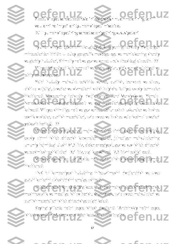 2 bob. Viloyat sanoat potentsialini rivojlanish muammolarining tahlili 
va ularni halim yo'llari tyumen viloyati misabida.
  2.1 Tyumen viloyatining sanoat salohiyatining xususiyatlari
 
Tyumen   viloyati   (avtonom   okruglarsiz)   Rossiyaning   iqtisodiy   rivojlangan
mintaqalaridan   biridir.   U   qulay   geografik   mavqega   ega   va   mamlakatning   sharqiy
va g'arbiy hududlari, Shimoliy neft va gaz va sanoat Urals o'rtasidagi aloqadir.   [33]
Viloyat iqtisodiyoti ko'p tarmoqli va ancha uyg'un, yirik sanoat salohiyati va
tabiiy resurslarga ega.
Yalpi   hududiy   mahsulot   tarkibida   sanoat,   qurilish,   transport   va   aloqa,
qishloq   xo'jaligi,  tovarlar   va   xizmatlarni   sotish   bo'yicha   faoliyat   asosiy   tarmoqlar
hisoblanadi.   Mintaqaning   iqtisodiy   rivojlanishiga   Xanti-Mansiysk   va   Yamalo-
Nenets   avtonom   okruglarining   neft   va   gaz   hududlariga   yaqinligi   katta   ta'sir
ko'rsatdi.   Viloyat shimoliga neft va gaz sanoati uchun asbob-uskunalar va boshqa
texnik vositalar, qurilish materiallari, oziq-ovqat va boshqa xalq iste'mol tovarlari
yetkazib beriladi.   [33]
Viloyat iqtisodiyotida sanoat majmuasi muhim o‘rin tutadi.   Sanoat tarkibida
asosiy   o'rinni   ishlab   chiqarish   korxonalari   egallab,   jo'natilgan   mahsulotlarning
umumiy hajmidagi ulushi 84,3 foiz, elektr energiyasi, gaz va suv ishlab chiqarish
va taqsimlash tashkilotlari - 8,4 foiz, tog'-kon sanoati - 7,3 foizni tashkil etadi.
Mintaqaning   sanoat   tuzilmasida   neft   qazib   olish   nisbatan   yangi   tarmoq
hisoblanadi.
TNK-BP   kompaniyasi   hududning   infratuzilmasini   rivojlantirish   va   Uvat
guruhi konlarini o'zlashtirishni amalga oshiradi.
Ishlab chiqarish sanoatida eng katta ulush neft mahsulotlari ishlab chiqarish,
mashinasozlik   va   metallga   ishlov   berish,   shuningdek,   oziq-ovqat   mahsulotlari   va
qurilish materiallari ishlab chiqarishga to'g'ri keladi.
Keyingi   yillarda   neftni   qayta   ishlash   rivojlandi.   "Antipinskiy   neftni   qayta
ishlash zavodi" YoAJ korxonasi bilan katta istiqbollar bog'liq.
17 