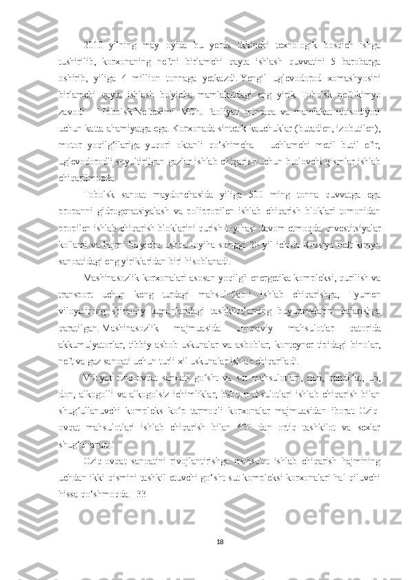 2010   yilning   may   oyida   bu   yerda   ikkinchi   texnologik   bosqich   ishga
tushirilib,   korxonaning   neftni   birlamchi   qayta   ishlash   quvvatini   5   barobarga
oshirib,   yiliga   4   million   tonnaga   yetkazdi.   Yengil   uglevodorod   xomashyosini
birlamchi   qayta   ishlash   bo'yicha   mamlakatdagi   eng   yirik   Tobolsk   neft-kimyo
zavodi   -   "Tobolsk-Neftexim"   MChJ   faoliyati   mintaqa   va   mamlakat   iqtisodiyoti
uchun katta ahamiyatga ega.   Korxonada sintetik kauchuklar (butadien, izobutilen),
motor   yoqilg‘ilariga   yuqori   oktanli   qo‘shimcha   –   uchlamchi   metil   butil   efir,
uglevodorodli suyultirilgan gazlar ishlab chiqarish uchun butlovchi qismlar ishlab
chiqarilmoqda.
Tobolsk   sanoat   maydonchasida   yiliga   500   ming   tonna   quvvatga   ega
propanni   gidrogenatsiyalash   va   polipropilen   ishlab   chiqarish   bloklari   tomonidan
propilen ishlab chiqarish bloklarini qurish loyihasi davom etmoqda.   Investitsiyalar
ko'lami   va   hajmi   bo'yicha   ushbu   loyiha   so'nggi   20   yil   ichida   Rossiya   neft-kimyo
sanoatidagi eng yiriklaridan biri hisoblanadi.
Mashinasozlik korxonalari asosan yoqilg'i-energetika kompleksi, qurilish va
transport   uchun   keng   turdagi   mahsulotlarni   ishlab   chiqarishga,   Tyumen
viloyatining   shimoliy   tumanlaridagi   tashkilotlarning   buyurtmalarini   bajarishga
qaratilgan.   Mashinasozlik   majmuasida   ommaviy   mahsulotlar   qatorida
akkumulyatorlar,   tibbiy   asbob-uskunalar   va   asboblar,   konteyner   tipidagi   binolar,
neft va gaz sanoati uchun turli xil uskunalar ishlab chiqariladi.
Viloyat   oziq-ovqat   sanoati   go sht   va   sut   mahsulotlari,   non,   qandolat,   un,ʻ
don,   alkogolli   va   alkogolsiz   ichimliklar,   baliq   mahsulotlari   ishlab   chiqarish   bilan
shug ullanuvchi   kompleks   ko p   tarmoqli   korxonalar   majmuasidan   iborat.	
ʻ ʻ   Oziq-
ovqat   mahsulotlari   ishlab   chiqarish   bilan   600   dan   ortiq   tashkilot   va   sexlar
shug‘ullanadi.
Oziq-ovqat   sanoatini   rivojlantirishga   mahsulot   ishlab   chiqarish   hajmining
uchdan ikki qismini tashkil etuvchi go‘sht-sut kompleksi korxonalari hal  qiluvchi
hissa qo‘shmoqda.   [33]
18 
