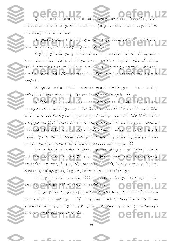 Qurilish   sanoati   korxonalarida   keng   turdagi   temir-beton   buyumlar,   devor
materiallari,   issiqlik   izolyatsion   materiallar   (keryanz,   shisha   tolali   buyumlar   va
boshqalar) ishlab chiqariladi.
Bu   yerda   yulka   toshlari,   bordyur   va   boshqa   obodonlashtirish   materiallari
ishlab chiqaradigan zamonaviy liniyalar o‘rnatilgan.
Keyingi   yillarda   yangi   ishlab   chiqarish   quvvatlari   tashkil   etilib,   qator
korxonalar modernizatsiya qilindi, yangi zamonaviy texnologik liniyalar o‘rnatilib,
ishlab   chiqarilayotgan   mahsulotlar   turi   ko‘paydi.   Buning   samarasida   viloyatda
qurilish   materiallari   ishlab   chiqarishni   sezilarli   darajada   oshirish   imkoniyatlari
mavjud.
Viloyatda   mebel   ishlab   chiqarish   yaxshi   rivojlangan   –   keng   turdagi
mahsulotlar ishlab chiqaradigan korxonalar salmoqli darajada.   [33]
Mintaqaning   janubidagi   elektroenergetikaning   asosini   uchta   issiqlik   elektr
stansiyasi tashkil etadi: Tyumen 1-JES, 2-JES va Tobolsk IES, ular "Fortum" OAJ
tarkibiga   kiradi.   Stansiyalarning   umumiy   o‘rnatilgan   quvvati   1679   MVt   elektr
energiyasi   va   5474   Gkal/soat   issiqlik   energiyasini   tashkil   etadi.   Ushbu   quvvatlar
hududdagi   iste'molchilarning   mavjud   yuklamalarini   to'liq   qondirish   imkonini
beradi.   Tyumen va Tobolskda birlashgan tsikl texnologiyasidan foydalangan holda
bir qator yangi energiya ishlab chiqarish quvvatlari qurilmoqda.   [33]
Sanoat   ishlab   chiqarish   bo'yicha   Tyumen   viloyati   Ural   federal   okrugi
hududlari   orasida   va   umuman   Rossiyada   birinchi   o'rinda   turadi.   Asosiy   sanoat
markazlari   Tyumen,   Surgut,   Nijnevartovsk,   Tobolsk,   Noviy   Urengoy,   Nadim,
Noyabrsk, Nefteyugansk, Kogalim, Ishim shaharlarida to plangan.ʻ
2002   yil   boshida   sanoatda   4000   ta   tashkilot   faoliyat   ko'rsatgan   bo'lib,
ularning o'rtacha soni 365 ming kishini tashkil etdi.
2002 yil yanvar-sentyabr oylarida sanoat ishlab chiqarish hajmi 476 milliard
rublni,   aholi   jon   boshiga   -   147   ming   rublni   tashkil   etdi.   Tyumenlik   ishlab
chiqaruvchilarning   joriy   yilning   9   oyida   mamlakatning   umumiy   mahsulotiga
qo'shgan hissasi   9,6% ni tashkil etdi.
19 