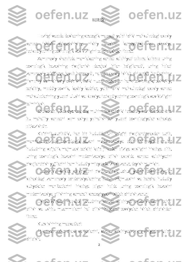 KIRISH
 
Hozirgi vaqtda davlatning strategik maqsadi yalpi ichki mahsulotdagi asosiy
sanoat   ishlab   chiqarishining   nisbiy   ulushini   kamaytirish   va   Rossiya
iqtisodiyotining texnologik xavfsizligini ta'minlashdan iborat.
Zamonaviy   sharoitda   mamlakatning   sanoat   salohiyati   tobora   ko'proq   uning
texnologik   bazasining   rivojlanish   darajasi   bilan   belgilanadi,   uning   holati
zamonaviy talablarga javob bermaydi, nafaqat asosiy ishlab chiqarish fondlarining
jismoniy va ma'naviy eskirishi, balki  nuqtai  nazaridan ham. texnologik, tashkiliy,
tarkibiy,   moddiy-texnik,   kasbiy-kadrlar,   yalpi   ichki   mahsulotdagi   asosiy   sanoat
mahsulotlarining yuqori ulushi va Rossiya iqtisodiyotining texnologik xavfsizligini
ta'minlash.
Shu sababli, Rossiyaning eng muhim davlat ichki iqtisodiy vazifalaridan biri
bu   mahalliy   sanoatni   xom   ashyo   yo'nalishidan   yuqori   texnologiyalar   sohasiga
o'tkazishdir.
Ko‘rinib   turibdiki,   har   bir   hududda   uni   to‘g‘ri   rivojlantirmasdan   turib,
mamlakatimizdagi   texnologik   bazani   modernizatsiya   qilib   bo‘lmaydi.   Har   bir
hududning   xo‘jalik   majmuasi   tarkibi   ko‘p   jihatdan   o‘ziga   xosligini   hisobga   olib,
uning   texnologik   bazasini   modernizatsiya   qilish   asosida   sanoat   salohiyatini
rivojlantirish yo‘llarini ham hududiy miqyosda izlash zarur, deyish mumkin.
Hududning   sanoat   salohiyatini   rivojlantirish   uchun   yuqori   texnologiyalar
sohasidagi   zamonaviy   tendentsiyalarning   butun   majmuasini   va   barcha   hududiy
subyektlar   manfaatlarini   hisobga   olgan   holda   uning   texnologik   bazasini
modernizatsiya qilishning samarali strategiyasini ishlab chiqish zarur.
Ushbu   ishning   maqsadi   hududning   sanoat   salohiyati   muammolarini   tahlil
qilish   va   ushbu   muammolarni   hal   qilish   bo'yicha   tavsiyalar   ishlab   chiqishdan
iborat.
Kurs ishining maqsadlari:
1)     sanoat   tushunchasi   va   turlarini,   sanoat   salohiyatining   mohiyatini   ko'rib
chiqish;
2 