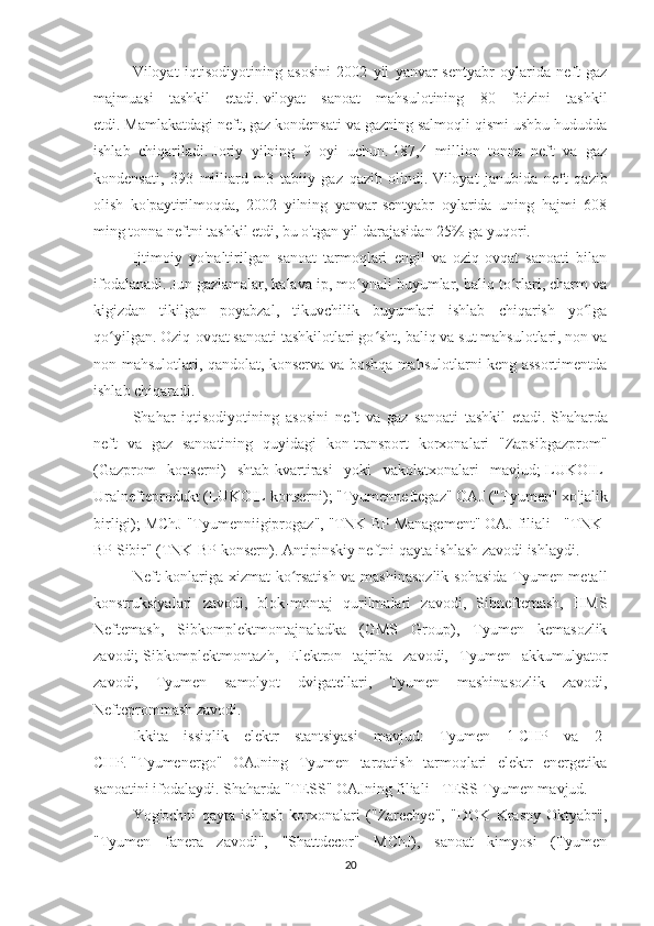 Viloyat   iqtisodiyotining   asosini   2002   yil   yanvar-sentyabr   oylarida   neft-gaz
majmuasi   tashkil   etadi.   viloyat   sanoat   mahsulotining   80   foizini   tashkil
etdi.   Mamlakatdagi neft, gaz kondensati va gazning salmoqli qismi ushbu hududda
ishlab   chiqariladi.   Joriy   yilning   9   oyi   uchun.   187,4   million   tonna   neft   va   gaz
kondensati,   393   milliard   m3   tabiiy   gaz   qazib   olindi.   Viloyat   janubida   neft   qazib
olish   ko'paytirilmoqda,   2002   yilning   yanvar-sentyabr   oylarida   uning   hajmi   608
ming tonna neftni tashkil etdi, bu o'tgan yil darajasidan 25% ga yuqori.
Ijtimoiy   yo'naltirilgan   sanoat   tarmoqlari   engil   va   oziq-ovqat   sanoati   bilan
ifodalanadi.   Jun gazlamalar, kalava ip, mo ynali buyumlar, baliq to rlari, charm vaʻ ʻ
kigizdan   tikilgan   poyabzal,   tikuvchilik   buyumlari   ishlab   chiqarish   yo lga	
ʻ
qo yilgan.	
ʻ   Oziq-ovqat sanoati tashkilotlari go sht, baliq va sut mahsulotlari, non va	ʻ
non mahsulotlari, qandolat, konserva va boshqa mahsulotlarni keng assortimentda
ishlab chiqaradi.
Shahar   iqtisodiyotining   asosini   neft   va   gaz   sanoati   tashkil   etadi.   Shaharda
neft   va   gaz   sanoatining   quyidagi   kon-transport   korxonalari   "Zapsibgazprom"
(Gazprom   konserni)   shtab-kvartirasi   yoki   vakolatxonalari   mavjud;   LUKOIL-
Uralnefteprodukt (LUKOIL konserni);   "Tyumenneftegaz" OAJ ("Tyumen" xo'jalik
birligi);   MChJ "Tyumenniigiprogaz", "TNK-BP Management" OAJ filiali - "TNK-
BP Sibir" (TNK-BP konsern).   Antipinskiy neftni qayta ishlash zavodi ishlaydi.
Neft konlariga xizmat ko rsatish va mashinasozlik sohasida Tyumen metall	
ʻ
konstruksiyalari   zavodi,   blok-montaj   qurilmalari   zavodi,   Sibneftemash,   HMS
Neftemash,   Sibkomplektmontajnaladka   (GMS   Group),   Tyumen   kemasozlik
zavodi;   Sibkomplektmontazh,   Elektron   tajriba   zavodi,   Tyumen   akkumulyator
zavodi,   Tyumen   samolyot   dvigatellari,   Tyumen   mashinasozlik   zavodi,
Nefteprommash zavodi.
Ikkita   issiqlik   elektr   stantsiyasi   mavjud:   Tyumen   1-CHP   va   2-
CHP.   "Tyumenergo"   OAJning   Tyumen   tarqatish   tarmoqlari   elektr   energetika
sanoatini ifodalaydi.   Shaharda "TESS" OAJning filiali - TESS-Tyumen mavjud.
Yog'ochni   qayta   ishlash   korxonalari   ("Zarechye",   "DOK   Krasny   Oktyabr",
"Tyumen   fanera   zavodi",   "Shattdecor"   MChJ),   sanoat   kimyosi   (Tyumen
20 