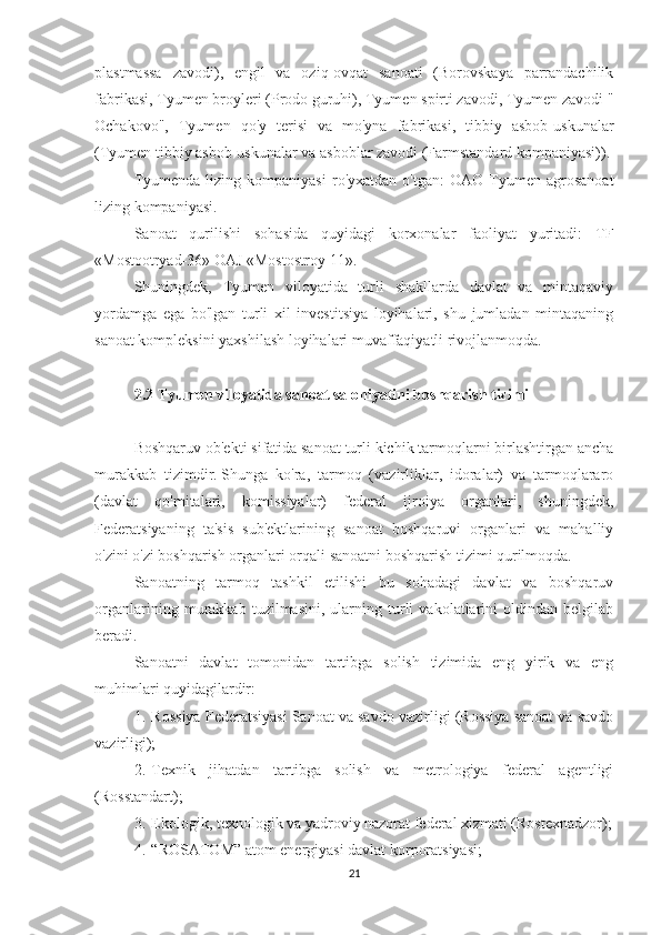 plastmassa   zavodi),   engil   va   oziq-ovqat   sanoati   (Borovskaya   parrandachilik
fabrikasi, Tyumen broyleri (Prodo guruhi), Tyumen spirti zavodi, Tyumen zavodi "
Ochakovo",   Tyumen   qo'y   terisi   va   mo'yna   fabrikasi,   tibbiy   asbob-uskunalar
(Tyumen tibbiy asbob-uskunalar va asboblar zavodi (Farmstandard kompaniyasi)).
Tyumenda   lizing  kompaniyasi   ro'yxatdan   o'tgan:   OAO   Tyumen   agrosanoat
lizing kompaniyasi.
Sanoat   qurilishi   sohasida   quyidagi   korxonalar   faoliyat   yuritadi:   TF
«Mostootryad-36» OAJ «Mostostroy-11».
Shuningdek,   Tyumen   viloyatida   turli   shakllarda   davlat   va   mintaqaviy
yordamga   ega   bo'lgan   turli   xil   investitsiya   loyihalari,   shu   jumladan   mintaqaning
sanoat kompleksini yaxshilash loyihalari muvaffaqiyatli rivojlanmoqda.
 
2.2 Tyumen viloyatida sanoat salohiyatini boshqarish tizimi
 
Boshqaruv ob'ekti sifatida sanoat turli kichik tarmoqlarni birlashtirgan ancha
murakkab   tizimdir.   Shunga   ko'ra,   tarmoq   (vazirliklar,   idoralar)   va   tarmoqlararo
(davlat   qo'mitalari,   komissiyalar)   federal   ijroiya   organlari,   shuningdek,
Federatsiyaning   ta'sis   sub'ektlarining   sanoat   boshqaruvi   organlari   va   mahalliy
o'zini o'zi boshqarish organlari orqali sanoatni boshqarish tizimi qurilmoqda.
Sanoatning   tarmoq   tashkil   etilishi   bu   sohadagi   davlat   va   boshqaruv
organlarining   murakkab   tuzilmasini,   ularning   turli   vakolatlarini   oldindan   belgilab
beradi.
Sanoatni   davlat   tomonidan   tartibga   solish   tizimida   eng   yirik   va   eng
muhimlari quyidagilardir:
1.       Rossiya Federatsiyasi Sanoat va savdo vazirligi (Rossiya sanoat va savdo
vazirligi);
2.       Texnik   jihatdan   tartibga   solish   va   metrologiya   federal   agentligi
(Rosstandart);
3.       Ekologik, texnologik va yadroviy nazorat federal xizmati (Rostexnadzor);
4.       “ROSATOM” atom energiyasi davlat korporatsiyasi;
21 