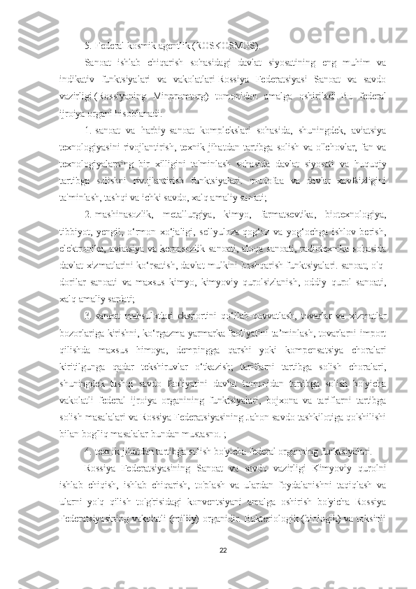 5.       Federal kosmik agentlik (ROSKOSMOS).
Sanoat   ishlab   chiqarish   sohasidagi   davlat   siyosatining   eng   muhim   va
indikativ   funktsiyalari   va   vakolatlari   Rossiya   Federatsiyasi   Sanoat   va   savdo
vazirligi   (Rossiyaning   Minpromtorg)   tomonidan   amalga   oshiriladi.   Bu   federal
ijroiya organi hisoblanadi:
1.       sanoat   va   harbiy-sanoat   komplekslari   sohasida,   shuningdek,   aviatsiya
texnologiyasini   rivojlantirish,   texnik   jihatdan   tartibga   solish   va   o'lchovlar,   fan   va
texnologiyalarning   bir   xilligini   ta'minlash   sohasida   davlat   siyosati   va   huquqiy
tartibga   solishni   rivojlantirish   funktsiyalari.   mudofaa   va   davlat   xavfsizligini
ta'minlash, tashqi va ichki savdo, xalq amaliy san'ati;
2.       mashinasozlik,   metallurgiya,   kimyo,   farmatsevtika,   biotexnologiya,
tibbiyot,   yengil,   o‘rmon   xo‘jaligi,   sellyuloza-qog‘oz   va   yog‘ochga   ishlov   berish,
elektronika,  aviatsiya  va  kemasozlik  sanoati,  aloqa  sanoati,  radiotexnika  sohasida
davlat xizmatlarini ko‘rsatish, davlat mulkini boshqarish funktsiyalari. sanoat, o'q-
dorilar   sanoati   va   maxsus   kimyo,   kimyoviy   qurolsizlanish,   oddiy   qurol   sanoati,
xalq amaliy san'ati;
3.       sanoat   mahsulotlari   eksportini   qo‘llab-quvvatlash,   tovarlar   va   xizmatlar
bozorlariga kirishni, ko‘rgazma-yarmarka faoliyatini ta’minlash, tovarlarni import
qilishda   maxsus   himoya,   dempingga   qarshi   yoki   kompensatsiya   choralari
kiritilgunga   qadar   tekshiruvlar   o‘tkazish;   tariflarni   tartibga   solish   choralari,
shuningdek   tashqi   savdo   faoliyatini   davlat   tomonidan   tartibga   solish   bo'yicha
vakolatli   federal   ijroiya   organining   funktsiyalari,   bojxona   va   tariflarni   tartibga
solish masalalari va Rossiya Federatsiyasining Jahon savdo tashkilotiga qo'shilishi
bilan bog'liq masalalar bundan mustasno. ;
4.       texnik jihatdan tartibga solish bo'yicha federal organning funktsiyalari.
Rossiya   Federatsiyasining   Sanoat   va   savdo   vazirligi   Kimyoviy   qurolni
ishlab   chiqish,   ishlab   chiqarish,   to'plash   va   ulardan   foydalanishni   taqiqlash   va
ularni   yo'q   qilish   to'g'risidagi   konventsiyani   amalga   oshirish   bo'yicha   Rossiya
Federatsiyasining vakolatli  (milliy)  organidir. Bakteriologik (biologik) va toksinli
22 