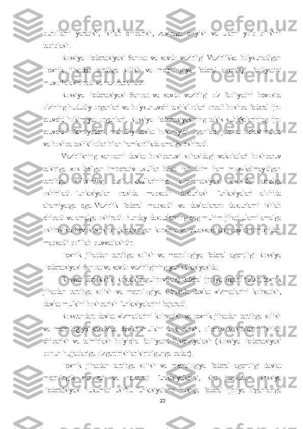 qurollarni   yaratish,   ishlab   chiqarish,   zaxiraga   qo'yish   va   ularni   yo'q   qilishni
taqiqlash.
Rossiya   Federatsiyasi   Sanoat   va   savdo   vazirligi   Vazirlikka   bo'ysunadigan
Texnik   jihatdan   tartibga   solish   va   metrologiya   federal   agentligi   faoliyatini
muvofiqlashtiradi va nazorat qiladi.
Rossiya   Federatsiyasi   Sanoat   va   savdo   vazirligi   o'z   faoliyatini   bevosita
o'zining hududiy organlari va bo'ysunuvchi  tashkilotlari orqali boshqa federal ijro
etuvchi   hokimiyat   organlari,   Rossiya   Federatsiyasining   ta'sis   sub'ektlarining   ijro
etuvchi   hokimiyatlari,   mahalliy   davlat   hokimiyati   organlari,   jamoat   birlashmalari
va boshqa tashkilotlar bilan hamkorlikda amalga oshiradi.
Vazirlikning   sanoatni   davlat   boshqaruvi   sohasidagi   vakolatlari   boshqaruv
ta'siriga   xos   bo'lgan   imperativ   usullar   bilan   har   doim   ham   mos   kelmaydigan
tartibga   solishning   turli   usullarining   kombinatsiyasi   asosida   amalga
oshiriladi.   Funktsiyalar   orasida   maqsadli   dasturlash   funktsiyalari   alohida
ahamiyatga   ega.   Vazirlik   federal   maqsadli   va   davlatlararo   dasturlarni   ishlab
chiqadi va amalga oshiradi.   Bunday dasturlarning eng muhim jihati ularni amalga
oshirishda bevosita ishtirok etayotgan korxona va muassasalarni davlat tomonidan
maqsadli qo‘llab-quvvatlashdir.
Texnik   jihatdan   tartibga   solish   va   metrologiya   federal   agentligi   Rossiya
Federatsiyasi Sanoat va savdo vazirligining yurisdiktsiyasida.
Rosstandart (sobiq Rostekhregulirovanie) federal ijroiya organi bo'lib, texnik
jihatdan   tartibga   solish   va   metrologiya   sohasida   davlat   xizmatlarini   ko'rsatish,
davlat mulkini boshqarish funktsiyalarini bajaradi.
Rosstandart   davlat   xizmatlarini   ko'rsatish   va   texnik   jihatdan   tartibga   solish
va   metrologiya   sohasida   davlat   mulkini   boshqarish,   o'lchov   vositalarini   ishlab
chiqarish   va   ta'mirlash   bo'yicha   faoliyatni   litsenziyalash   (Rossiya   Federatsiyasi
qonun hujjatlariga o'zgartirishlar kiritilgunga qadar).
Texnik   jihatdan   tartibga   solish   va   metrologiya   federal   agentligi   davlat
metrologik   nazorati   va   nazorati   funktsiyalarini,   shu   jumladan   Rossiya
Federatsiyasi   hukumati   ushbu   funktsiyalarni   boshqa   federal   ijroiya   organlariga
23 