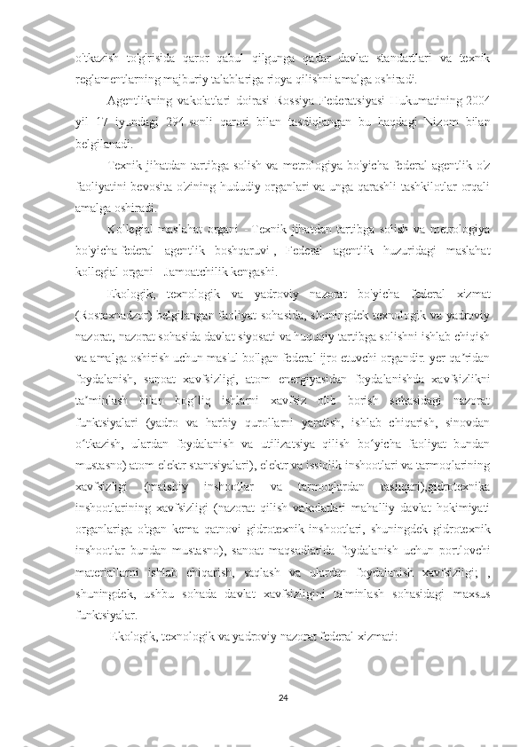 o'tkazish   to'g'risida   qaror   qabul   qilgunga   qadar   davlat   standartlari   va   texnik
reglamentlarning majburiy talablariga rioya qilishni amalga oshiradi.
Agentlikning   vakolatlari   doirasi   Rossiya   Federatsiyasi   Hukumatining   2004
yil   17   iyundagi   294-sonli   qarori   bilan   tasdiqlangan   bu   haqdagi   Nizom   bilan
belgilanadi.
Texnik  jihatdan tartibga  solish  va  metrologiya  bo'yicha  federal   agentlik o'z
faoliyatini bevosita o'zining hududiy organlari va unga qarashli tashkilotlar orqali
amalga oshiradi.
Kollegial   maslahat   organi   -   Texnik   jihatdan   tartibga   solish   va   metrologiya
bo'yicha   federal   agentlik   boshqaruvi   ,   Federal   agentlik   huzuridagi   maslahat
kollegial organi -   Jamoatchilik kengashi.
Ekologik,   texnologik   va   yadroviy   nazorat   bo'yicha   federal   xizmat
(Rostexnadzor) belgilangan faoliyat sohasida,  shuningdek texnologik va yadroviy
nazorat, nazorat sohasida davlat siyosati va huquqiy tartibga solishni ishlab chiqish
va amalga oshirish uchun mas'ul bo'lgan federal ijro etuvchi organdir. yer qa ridanʼ
foydalanish,   sanoat   xavfsizligi,   atom   energiyasidan   foydalanishda   xavfsizlikni
ta minlash   bilan   bog liq   ishlarni   xavfsiz   olib   borish   sohasidagi   nazorat	
ʼ ʻ
funktsiyalari   (yadro   va   harbiy   qurollarni   yaratish,   ishlab   chiqarish,   sinovdan
o tkazish,   ulardan   foydalanish   va   utilizatsiya   qilish   bo yicha   faoliyat   bundan
ʻ ʻ
mustasno) atom elektr stantsiyalari), elektr va issiqlik inshootlari va tarmoqlarining
xavfsizligi   (maishiy   inshootlar   va   tarmoqlardan   tashqari),gidrotexnika
inshootlarining   xavfsizligi   (nazorat   qilish   vakolatlari   mahalliy   davlat   hokimiyati
organlariga   o'tgan   kema   qatnovi   gidrotexnik   inshootlari,   shuningdek   gidrotexnik
inshootlar   bundan   mustasno),   sanoat   maqsadlarida   foydalanish   uchun   portlovchi
materiallarni   ishlab   chiqarish,   saqlash   va   ulardan   foydalanish   xavfsizligi;   ,
shuningdek,   ushbu   sohada   davlat   xavfsizligini   ta'minlash   sohasidagi   maxsus
funktsiyalar.
  Ekologik, texnologik va yadroviy nazorat federal xizmati:
24 