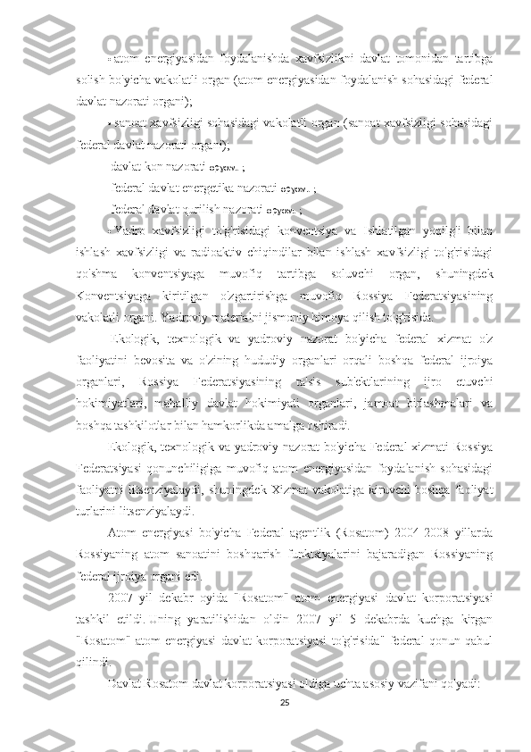 ·     atom   energiyasidan   foydalanishda   xavfsizlikni   davlat   tomonidan   tartibga
solish bo'yicha vakolatli organ (atom energiyasidan foydalanish sohasidagi federal
davlat nazorati organi);
·     sanoat xavfsizligi sohasidagi vakolatli organ (sanoat xavfsizligi sohasidagi
federal davlat nazorati organi);
    davlat kon nazorati   organi ;
    federal davlat energetika nazorati   organi ;
    federal davlat qurilish nazorati   organi ;
·     Yadro   xavfsizligi   to'g'risidagi   konventsiya   va   Ishlatilgan   yoqilg'i   bilan
ishlash   xavfsizligi   va   radioaktiv   chiqindilar   bilan   ishlash   xavfsizligi   to'g'risidagi
qo'shma   konventsiyaga   muvofiq   tartibga   soluvchi   organ,   shuningdek
Konventsiyaga   kiritilgan   o'zgartirishga   muvofiq   Rossiya   Federatsiyasining
vakolatli organi. Yadroviy materialni jismoniy himoya qilish to'g'risida.
  Ekologik,   texnologik   va   yadroviy   nazorat   bo'yicha   federal   xizmat   o'z
faoliyatini   bevosita   va   o'zining   hududiy   organlari   orqali   boshqa   federal   ijroiya
organlari,   Rossiya   Federatsiyasining   ta'sis   sub'ektlarining   ijro   etuvchi
hokimiyatlari,   mahalliy   davlat   hokimiyati   organlari,   jamoat   birlashmalari   va
boshqa tashkilotlar bilan hamkorlikda amalga oshiradi.
Ekologik, texnologik va yadroviy nazorat bo'yicha Federal xizmati Rossiya
Federatsiyasi   qonunchiligiga   muvofiq   atom   energiyasidan   foydalanish   sohasidagi
faoliyatni   litsenziyalaydi,   shuningdek   Xizmat   vakolatiga   kiruvchi   boshqa   faoliyat
turlarini litsenziyalaydi.
Atom   energiyasi   bo'yicha   Federal   agentlik   (Rosatom)   2004-2008   yillarda
Rossiyaning   atom   sanoatini   boshqarish   funktsiyalarini   bajaradigan   Rossiyaning
federal ijroiya organi edi.
2007   yil   dekabr   oyida   "Rosatom"   atom   energiyasi   davlat   korporatsiyasi
tashkil   etildi.   Uning   yaratilishidan   oldin   2007   yil   5   dekabrda   kuchga   kirgan
"Rosatom"   atom   energiyasi   davlat   korporatsiyasi   to'g'risida"   federal   qonun   qabul
qilindi.
Davlat Rosatom davlat korporatsiyasi oldiga uchta asosiy vazifani qo'yadi:
25 